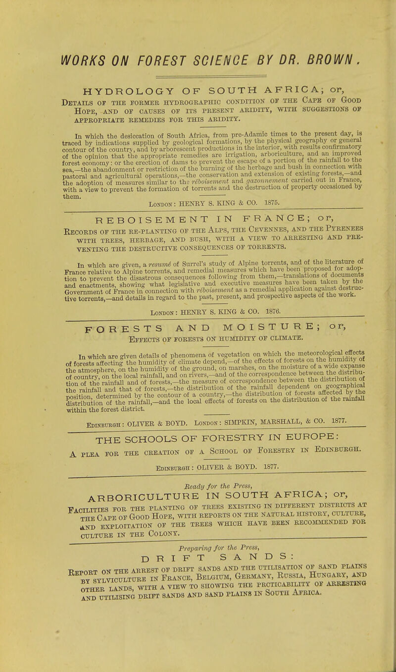 WORKS ON FOREST SCIENCE BY DR. BROWN. HYDROLOGY OF SOUTH AFRICA; or, Details of the former hydrographic condition of the Cape of Good Hope, and of causes of its present aridity, with suggestions of appropriate remedies for this aridity. In which the desiccation of South Africa, from pre-Adamic times to the present day, is traced by indications supplied by geological formations, by the physical geography or general contour of the country, and by arborescent productions in the interior, with results confirmatory of the opinion that the appropriate remedies are irrigation, arboriculture, and an improved forest economy: or the erection of dams to prevent the escape of a portion of the rainfall to the sea,-the abandonment or restriction of the burning of the herbage and bush in connection with pastoral and agricultural operations—the conservation and extension of existing forests-and the adoption of measures similar to the riboisement and gazonnement carried out in France, with a view to prevent the formation of torrents and the destruction of property occasioned by them. ' London : HENRY S. KING & CO. 1875. REBOISEMENT IN FRANCE; or, Records of the re-planting of the Alps, the Cevennes, and the Pyrenees WITH TREES, HERBAGE, AND BUSH, WITH A VIEW TO ARRESTING AND PRE- VENTING THE DESTRUCTIVE CONSEQUENCES OF TORRENTS. In which are given, a resumi of Surrel's study of Alpine torrents, and of the literature of France relative to Alpine torrents, and remedial measures which have been proposed ^^op- tion to prevent the disastrous consequences following from them-translations of.documents and enactments showing' what legislative and executive measures have been taken by tne GovernmentfdMB^kfconnection with reboisement as a remedial application against destruc- tive torrents,-and details in regard to the past, present, and prospective aspects of the work. London : HENRY S. KING & CO. 1876. FORESTS AND MOISTURE; or, Effects of forests on humidity of climate. In which are given details of phenomena of vegetation on which the meteorological effects of foresTsTaffecUng the humidity of climate depend,-of the effects of forests on the humidity of tte^spherTMi the h^imdi^ of the ground, on marshes, on the moisture of a wide expanse of countrvonMocal rainfall, and on rivers,-and of the correspondence between the distribu- tion of the rSnftSl and of forests,-the measure of correspondence between the distribution of the rainfall and that of forests,-the distribution of the rainfall dependent on geographical rTsitfon determined by the contour of a country,-the distribution of forests affected by the fitaUonTto^nfall,-«ud the local effects of forests on the distribution of the rainfall within the forest district. Edinburgh: OLIVER & BOYD. London: SIMPKIN, MARSHALL, & CO. 1877. THE SCHOOLS OF FORESTRY IN EUROPE: A PLEA FOR THE CREATION OF A SCHOOL OF FORESTRY IN EDINBURGH. Edinburgh : OLIVER & BOYD. 1877. Beady for the Press, ARBORICULTURE IN SOUTH AFRICA; or, WapTTTTIES FOR THE PLANTING OF TREES EXISTING IN DIFFERENT DISTRICTS AT Cape of Good Hope, with reports on the Natural history, culture, AND EXPLOITATION OF THE TREES WHICH HAVE BEEN RECOMMENDED FOR CULTURE IN THE COLONY. ' Preparing for the Press, DRIFT SANDS: IMPORT ON THE ARREST OF DRIFT SANDS AND THE UTILISATION OF SAND PLAINS BY SYLVICULTURE IN FRANCE, BELGIUM, GERMANY, RUSSIA, HUNGARY AND OTHER LANDS, WITH A VIEW TO SHOWING THE PRCTICABILITY OF ARRESTING AND UTILISING DRIFT SANDS AND SAND PLAINS IN SOUTH AFRICA.