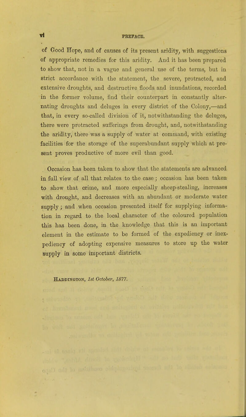 of Good Hope, and of causes of its present aridity, with suggestions of appropriate remedies for this aridity. And it has been prepared to show that, not in a vague and general use of the terms, but in strict accordance with the statement, the severe, protracted, and extensive droughts, and destructive floods and inundations, recorded in the former volume, find their counterpart in constantly alter- nating droughts and deluges in every district of the Colony,—and that, in every so-called division of it, notwithstanding the deluges, there were protracted sufferings from drought, and, notwithstanding the aridity, there was a supply of water at command, with existing facilities for the storage of the superabundant supply which at pre- sent proves productive of more evil than good. Occasion has been taken to show that the statements are advanced in full view of all that relates to the case ; occasion has been taken to show that crime, and more especially sheep-stealing, increases with drought, and decreases with an abundant or moderate water supply; and when occasion presented itself for supplying informa- tion in regard to the local character of the coloured population this has been done, in the knowledge that this is an important element in the estimate to be formed of the expediency or inex- pediency of adopting expensive measures to store up the water supply in some important districts. Haddington, 1st October, 1877.