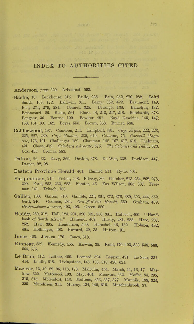INDEX TO AUTHORITIES CITED. ■0- Anderson, page 320. Arbousset, 593. Bache, 16. Backhouse, 615. Bailie, 235. Bain, 252, 270, 282. Baird Smith, 169, 172. Baldwin, 311. Barry, 382, 422. Beaumont, 149. Bell, 274, 279, 281. Bennet, 325. Berange\ 138. Berzelius, 192. Betancourt, 26. Blake, 564. Blore, 14, 213, 217, 218. Borchards, 378. Bougeur, 36. Bourne, 199. Bowker, 491. Boyd Dawkins, 145, 147,' 150, 154, 160, 162. Boyes, 555. Brown, 368. Burnet, 586. Calderwood, 497. Cameron, 211. Campbell, 381. Cape Argus, 222, 223, 225, 227, 230. Cape Monitor, 239, 649. Cezanne, 75. ComUll Maga- zine, 176, 191. Challenger, 189. Chapman, 148, 167, 617, 618. Chalmers, 421. Chase, 472. Colesberg Advocate, 575. The Colonies and India, 623. Cox, 455. Cromar, 583. Dalton, 26, 33. Davy, 369. Deakin, 378. De Wet, 332. Davidson, 447. Draper, 92, 98. Eastern Province Herald, 461. Emmet, 511. Eyde, 501. Farquharson, 219. Fichet, 448. Fitzroy, 80. Fletcher, 213, 254, 262, 278, 290. Ford, 253, 262, 283. Forster, 45. Fox Wilson, 305, 307. Free- man, 141. Fritsch, 168. Galileo, 100. Galton, 310. Gamble, 221, 364, 372, 376, 380, 393, 444, 552. Gird, 240. Godman, 284. Graaff-Reinet Herald, 550. Graham, 489. Qrahamstown Journal, 493, 495. Green, 580. Haddy, 280, 312. Hall, 124, 201, 320, 321, 350, 381. BZalbeck, 400.  Hand- book of South Africa. Hamond, 467. Hardy, 281, 283. Hare, 237, 252. Haw, 395. Henderson, 560. Herschel, 46, 162. Hobson, 482, 484. Hoffmeyer, 403. Howard, 29, 35. Hutton, 31. Innes, 425. Jenner, 170. Jones, 613. Kinnear, 352. Kennedy, 455. Kirwan, 35. Kohl, 170, 493, 533, 548, 560 564, 575. Le Brun, 412. Leitner, 400. Leonard, 524. Leppan, 491. Le Seur, 331, 414. Liddle, 618. Livingstone, 148, 168, 318, 420, 621. Maclear, 13, 40, 89, 96, 118, 178. Malcolm, 454. Marsh, 11, 16, 17. Mas- kew, 522. Matteucci, 193. May, 404. Meurant, 632. Moffat, 84, 295, 315, 615. Molendorf, 143. Molteno, 353, 357, 377. Munnik, 199, 324*, 335. Murchison, 311. Murray, 134, 145, 615. Muschenbrook, 37.
