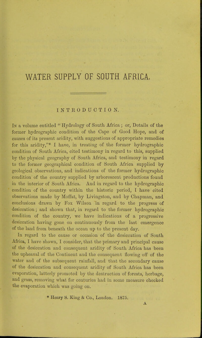 WATER SUPPLY OF SOUTH AFRICA, INTRODUCTION. In a volume entitled  Hydrology of South Africa; or, Details of the former hydrographic condition of the Cape of Good Hope, and of causes of its present aridity, with suggestions of appropriate remedies for this aridity,* I have, in treating of the former hydrographic condition of South Africa, cited testimony in regard to this, supplied by the physical geography of South Africa, and testimony in regard to the former geographical condition of South Africa supplied by geological observations, and indications of the former hydrographic condition of the country supplied by arborescent productions found in the interior of South Africa. And in regard to the hydrographic condition of the country within the historic period, I have cited observations made by Moffat, by Livingston, and by Chapman, and conclusions drawn by Fox Wilson in regard to the progress of desiccation; and shown that, in regard to the former hydrographic condition of the country, we have indications of a progressive desiccation having gone on continuously from the last emergence of the land from beneath the ocean up to the present day. In regard to the cause or occasion of the desiccation of South Africa, I have shown, I consider, that the primary and principal cause of the desiccation and consequent aridity of South Africa has been the upheaval of the Continent and the consequent flowing off of the water and of the subsequent rainfall, and that the secondary cause of the desiccation and consequent aridity of South Africa has been evaporation, latterly promoted by the destruction of forests, herbage, and grass, removing what for centuries had in some measure checked the evaporation which was going on. * Henry S. King & Co., London. 1875. A