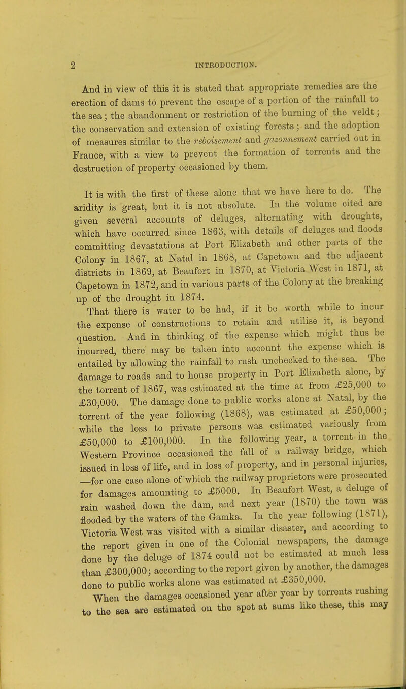 And in view of this it is stated that appropriate remedies are the erection of dams to prevent the escape of a portion of the rainfall to the sea j the abandonment or restriction of the burning of the veldt; the conservation and extension of existing forests j and the adoption of measures similar to the reboisement and gazonnement carried out in France, with a view to prevent the formation of torrents and the destruction of property occasioned by them. It is with the first of these alone that we have here to do. The aridity is great, but it is not absolute. In the volume cited are given several accounts of deluges, alternating with droughts, which have occurred since 1863, with details of deluges and floods committing devastations at Port Elizabeth and other parts of the Colony in 1867, at Natal in 1868, at Capetown and the adjacent districts in 1869, at Beaufort in 1870, at Victoria West in 1871, at Capetown in 1872, and in various parts of the Colony at the breaking up of the drought in 1874. That there is water to be had, if it be worth while to incur the expense of constructions to retain and utilise it, is beyond question. And in thinking of the expense which might thus be incurred, there may be taken into account the expense which is entailed by allowing the rainfall to rush unchecked to the sea. The damage to roads and to house property in Port Elizabeth alone, by the torrent of 1867, was estimated at the time at from £25,000 to £30,000. The damage done to public works alone at Natal, by the torrent of the year following (1868), was estimated at £50,000; while the loss to private persons was estimated variously from £50,000 to £100,000. In the following year, a torrent in the Western Province occasioned the fall of a railway bridge, winch issued in loss of life, and in loss of property, and in personal injuries —for one case alone of which the railway proprietors were prosecuted for damages amounting to £5000. In Beaufort West, a deluge of rain washed down the dam, and next year (1870) the town was flooded by the waters of the Gamka. In the year following (1871), Victoria West was visited with a similar disaster, and according to the report given in one of the Colonial newspapers, the damage done by the deluge of 1874 could not be estimated at much less than £300,000; according to the report given by another, the damages done to public works alone was estimated at £350,000. When the damages occasioned year after year by torrents rushing to the sea are estimated on the spot at sums like these, this may