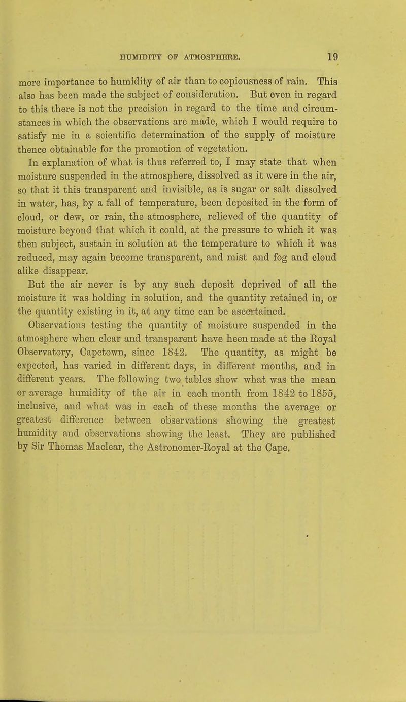 more importance to humidity of air than to copiousness of rain. This also has been made the subject of consideration. But even in regard to this there is not the precision in regard to the time and circum- stances in which the observations are made, which I would require to satisfy me in a scientific determination of the supply of moisture thence obtainable for the promotion of vegetation. In explanation of what is thus referred to, I may state that when moisture suspended in the atmosphere, dissolved as it were in the air, so that it this transparent and invisible, as is sugar or salt dissolved in water, has, by a fall of temperature, been deposited in the form of cloud, or dew, or rain, the atmosphere, relieved of the quantity of moisture beyond that which it could, at the pressure to which it was then subject, sustain in solution at the temperature to which it was reduced, may again become transparent, and mist and fog and cloud alike disappear. But the air never is by any such deposit deprived of all the moisture it was holding in solution, and the quantity retained in, or the quantity existing in it, at any time can be ascertained. Observations testing the quantity of moisture suspended in the atmosphere when clear and transparent have heen made at the Boyal Observatory, Capetown, since 1842. The quantity, as might be expected, has varied in different days, in different months, and in different years. The following two tables show what was the mean or average humidity of the air in each month from 1842 to 1855, inclusive, and what was in each of these months the average or greatest difference between observations showing the greatest humidity and observations showing the least. They are published by Sir Thomas Maclear, the Astronomer-Royal at the Cape.