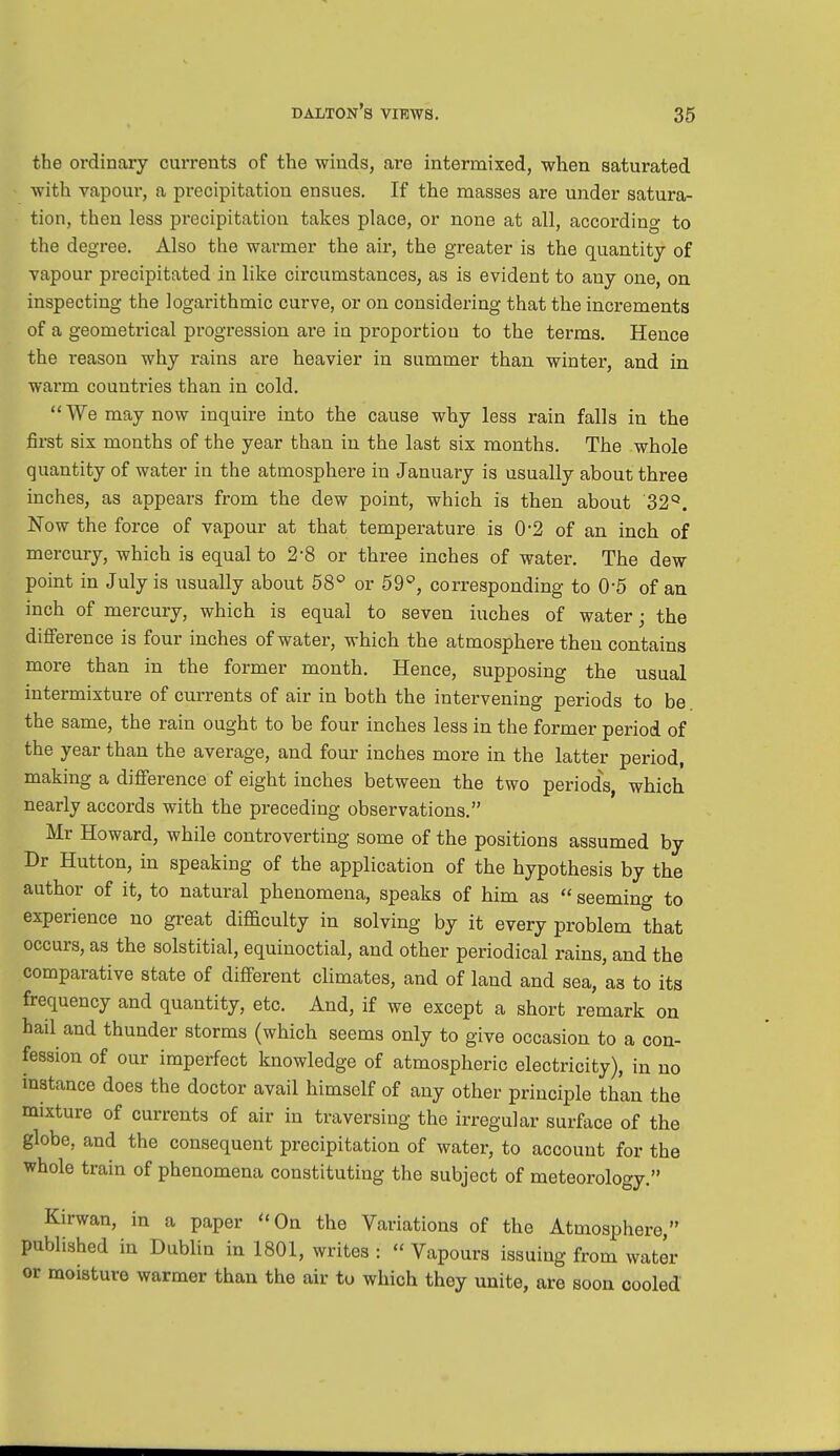 the ordinary currents of the winds, are intermixed, when saturated with vapour, a precipitation ensues. If the masses are under satura- tion, then less precipitation takes place, or none at all, according to the degree. Also the warmer the air, the greater is the quantity of vapour precipitated in like circumstances, as is evident to any one, on inspecting the logarithmic curve, or on considering that the increments of a geometrical progression are in proportion to the terms. Hence the reason why rains are heavier in summer than winter, and in warm countries than in cold. We may now inquire into the cause why less rain falls in the first six months of the year than in the last six months. The whole quantity of water in the atmosphere in January is usually about three inches, as appears from the dew point, which is then about '32°. Now the force of vapour at that temperature is 0*2 of an inch of mercury, which is equal to 2-8 or three inches of water. The dew point in July is usually about 58° or 59°, corresponding to 0-5 of an inch of mercury, which is equal to seven iuches of water; the difference is four inches of water, which the atmosphere then contains more than in the former month. Hence, supposing the usual intermixture of currents of air in both the intervening periods to be the same, the rain ought to be four inches less in the former period of the year than the average, and four inches more in the latter period, making a difference of eight inches between the two periods, which nearly accords with the preceding observations. Mr Howard, while controverting some of the positions assumed by Dr Hutton, in speaking of the application of the hypothesis by the author of it, to natural phenomena, speaks of him as  seemino- to experience no great difficulty in solving by it every problem that occurs, as the solstitial, equinoctial, and other periodical rains, and the comparative state of different climates, and of land and sea, as to its frequency and quantity, etc. And, if we except a short remark on hail and thunder storms (which seems only to give occasion to a con- fession of our imperfect knowledge of atmospheric electricity), in no instance does the doctor avail himself of any other principle than the mixture of currents of air in traversing the irregular surface of the globe, and the consequent precipitation of water, to account for the whole train of phenomena constituting the subject of meteorology. Kirwan, in a paper On the Variations of the Atmosphere published in Dublin in 1801, writes: Vapours issuing from water or moisture warmer than the air tu which they unite, are soon cooled