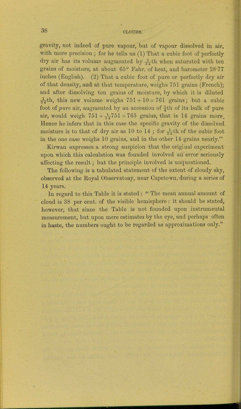 gravity, not indeed of pure vapour, but, of vapour dissolved in air, with more precision ; for he tells us (1) That a cubic foot of perfectly dry air has its volume augmented by TxTth when saturated with ten grains of moisture, at about 65° Fahr. of heat, and barometer 2877 inches (English). (2) That a cubic foot of pure or perfectly dry air of that density, and at that temperature, weighs 751 grains (French); and after dissolving ten grains of moisture, by which it is diluted -^j-th, this new volume weighs 751 + 10 = 761 grains; but a cubic foot of pure air, augmented by an accession of ^th of its bulk of pure air, would weigh 751 +-^751 = 765 grains, that is 14 grains more. Hence he infers that in this case the specific gravity of the dissolved moisture is to that of dry air as 10 to 14 ; for -g-j-th of the cubic foot in the one case weighs 10 grains, and in the other 14 grains nearly. Kirwan expresses a strong suspicion that the original experiment upon which this calculation was founded involved an error seriously affecting the result; but the principle involved is unquestioned. The following is a tabulated statement of the extent of cloudy sky, observed at the Royal Observatoay, near Capetown, during a series of 14 years. In regard to this Table it is stated :  The mean annual amount of cloud is 38 per cent, of the visible hemisphere : it should be stated, however, that since the Table is not founded upon instrumeutal measurement, but upon mere estimates by the eye, and perhaps often in haste, the numbers ought to be regarded as approximations only.
