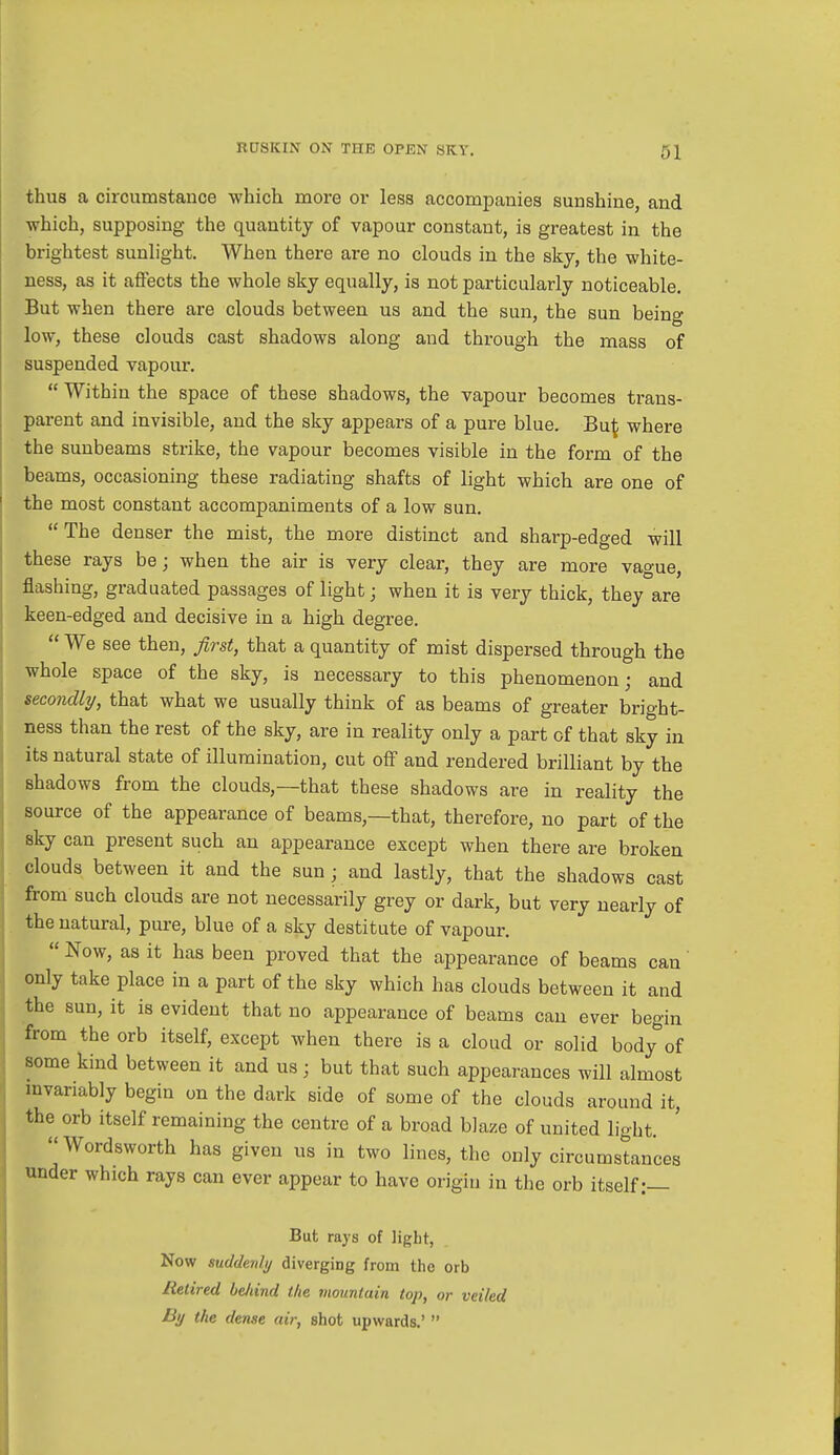 thus a circumstance which more or less accompanies sunshine and which, supposing the quantity of vapour constant, is greatest in the brightest sunlight. When there are no clouds in the sky, the white- ness, as it affects the whole sky equally, is not particularly noticeable. But when there are clouds between us and the sun, the sun being low, these clouds cast shadows along and through the mass of suspended vapour.  Within the space of these shadows, the vapour becomes trans- parent and invisible, and the sky appears of a pure blue. B\i\ where the sunbeams strike, the vapour becomes visible in the form of the beams, occasioning these radiating shafts of light which are one of the most constant accompaniments of a low sun. The denser the mist, the more distinct and sharp-edged will these rays be; when the air is very clear, they are more vague, flashing, graduated passages of light; when it is very thick, they are keen-edged and decisive in a high degree.  We see then, first, that a quantity of mist dispersed through the whole space of the sky, is necessary to this phenomenon; and secondly, that what we usually think of as beams of greater bright- ness than the rest of the sky, are in reality only a part of that sky in its natural state of illumination, cut off and rendered brilliant by the shadows from the clouds,—that these shadows are in reality the source of the appearance of beams,—that, therefore, no part of the sky can present such an appearance except when there are broken clouds between it and the sun ; and lastly, that the shadows cast from such clouds are not necessarily grey or dark, but very nearly of the natural, pure, blue of a sky destitute of vapour.  Now, as it has been proved that the appearance of beams can only take place in a part of the sky which has clouds between it and the sun, it is evident that no appearance of beams can ever begin from the orb itself, except when there is a cloud or solid body of some kind between it and us; but that such appearances will almost invariably begin on the dark side of some of the clouds around it, the orb itself remaining the centre of a broad blaze of united light. Wordsworth has given us in two lines, the only circumstances under which rays can ever appear to have origin in the orb itself:— But rays of light, Now suddenly diverging from tho orb Retired beJiind the mountain top, or veiled By the dense air, shot upwards.' 