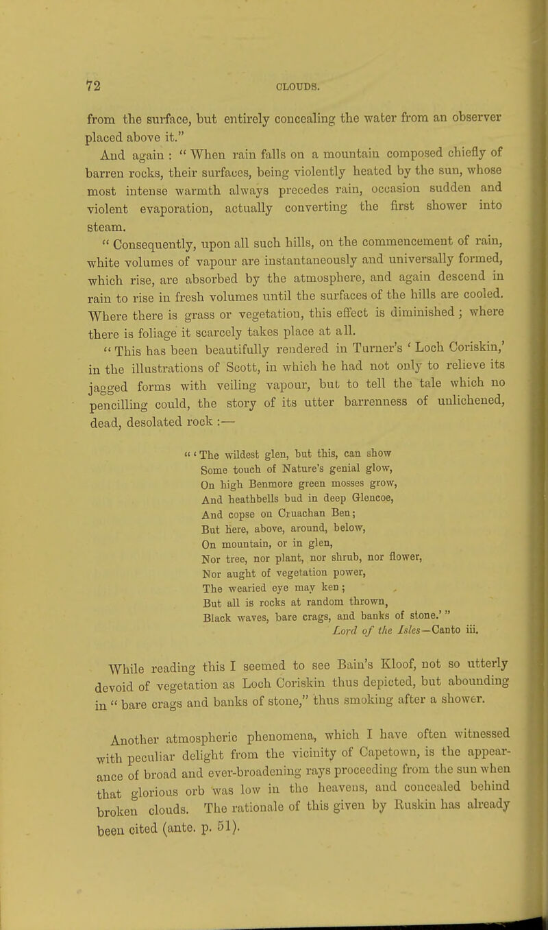 from the surface, but entirely concealing the water from an observer placed above it. And again :  When rain falls on a mountain composed chiefly of barren rocks, their surfaces, being violently heated by the sun, whose most intense warmth always precedes rain, occasion sudden and violent evaporation, actually converting the first shower into steam.  Consequently, upon all such hills, on the commencement of rain, white volumes of vapour are instantaneously and universally formed, which rise, are absorbed by the atmosphere, and again descend in rain to rise in fresh volumes until the surfaces of the hills are cooled. Where there is grass or vegetation, this effect is diminished; where there is foliage it scarcely takes place at all.  This has been beautifully rendered in Turner's ' Loch Coriskin,' in the illustrations of Scott, in which he had not only to relieve its jagged forms with veiling vapour, but to tell the tale which no pencilling could, the story of its utter barrenness of uulichened, dead, desolated rock :—  ' The wildest glen, but this, can show Some touch of Nature's genial glow, On high Benmore green mosses grow, And heathbells bud in deep Glencoe, And copse on Cruachan Ben; But here, above, around, below, On mountain, or in glen, Nor tree, nor plant, nor shrub, nor flower, Nor aught of vegetation power, The wearied eye may ken; But all is rocks at random thrown, Black waves, bare crags, and banks of stone.' Lord of the Isles—Canto iii. While reading this I seemed to see Bain's Kloof, not so utterly devoid of vegetation as Loch Coriskin thus depicted, but abounding in  bare crags and banks of stone, thus smoking after a shower. Another atmospheric phenomena, which I have often witnessed with peculiar delight from the vicinity of Capetown, is the appear- ance of broad and ever-broadening rays proceeding from the sun when that glorious orb was low in the heavens, and concealed behind broken clouds. The rationale of this given by Ruskin has already been cited (ante. p. 51).