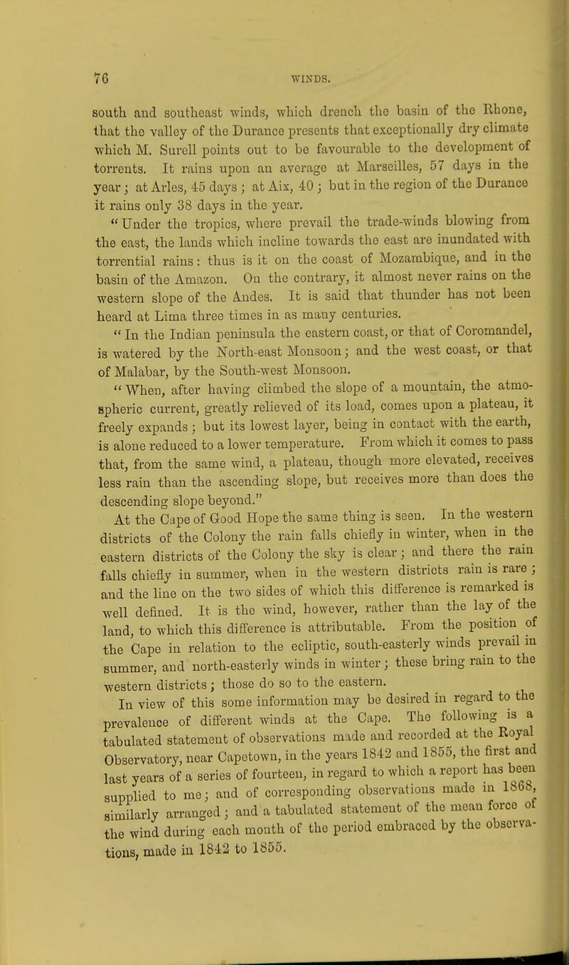 south and southeast winds, which drench the basin of the Rhone, that the valley of the Durance presents that exceptionally dry climate which M. Surell points out to be favourable to the development of torrents. It rains upon an average at Marseilles, 57 days iu the year; at Aries, 45 days; at Aix, 40; but in the region of the Durance it rains only 38 days in the year.  Under the tropics, where prevail the trade-winds blowing from the east, the lands which incline towards the east are inundated with torrential rains: thus is it on the coast of Mozambique, and in the basin of the Amazon. On the contrary, it almost never rains on the western slope of the A.ndes. It is said that thunder has not been heard at Lima three times in as many centuries.  In the Indian peninsula the eastern coast, or that of Coromandel, is watered by the North-east Monsoon; and the west coast, or that of Malabar, by the South-west Monsoon.  When, after having climbed the slope of a mountain, the atmo- spheric current, greatly relieved of its load, comes upon a plateau, it freely expands • but its lowest layer, being in contact with the earth, is alone reduced to a lower temperature. From which it comes to pass that, from the same wind, a plateau, though more elevated, receives less rain than the ascending slope, but receives more than does the descending slope beyond. At the Cape of Good Hope the same thing is seen. In the western districts of the Colony the rain falls chiefly in winter, when in the eastern districts of the Colony the sky is clear; and there the rain falls chiefly in summer, when in the western districts rain is rare ; and the line on the two sides of which this difference is remarked is well defined. It is the wind, however, rather than the lay of the land, to which this difference is attributable. From the position of the Cape in relation to the ecliptic, south-easterly winds prevail in summer, and north-easterly winds in winter; these bring rain to the western districts; those do so to the eastern. In view of this some information may be desired in regard to the prevalence of different winds at the Cape. The following is a tabulated statement of observations made and recorded at the Royal Observatory, near Capetown, in the years 1842 and 1855, the first and last years of a series of fourteen, in regard to which a report has been supplied to me; and of corresponding observations made in 186b, similarly arranged; and a tabulated statement of the mean force of the wind during each month of the period embraced by the observa- tions, made in 1842 to 1855.