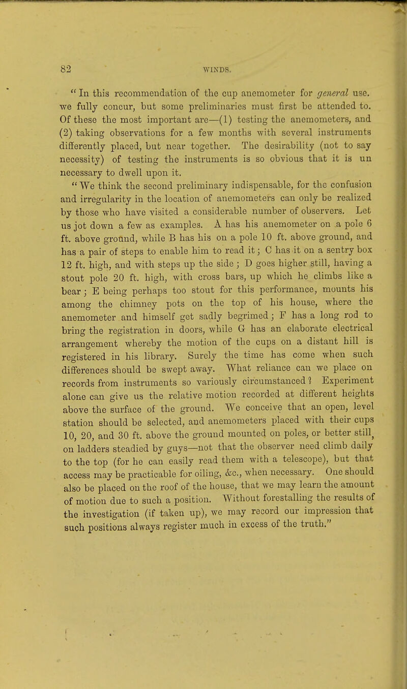 In this recommendation of the cup anemometer for general u^c. we fully concur, but some preliminaries must first be attended to. Of these the most important are—(1) testing the anemometers, and (2) taking observations for a few months with several instruments differently placed, but near together. The desirability (not to say necessity) of testing the instruments is so obvious that it is un necessary to dwell upon it. We think the second preliminary indispensable, for the confusion and irregularity in the location of anemometers can only be realized by those who have visited a considerable number of observers. Let us jot down a few as examples. A has his anemometer on a pole 6 ft. above ground, while B has his on a pole 10 ft. above ground, and has a pair of steps to enable him to read it j C has it on a sentry box 12 ft. high, and with steps up the side j D goes higher still, having a stout pole 20 ft. high, with cross bars, up which he climbs like a bear; E being perhaps too stout for this performance, mounts his among the chimney pots on the top of his house, where the anemometer and himself get sadly begrimed; F has a long rod to bring the registration in doors, while G has an elaborate electrical arrangement whereby the motion of the cups on a distant hill is registered in his library. Surely the time has come when such differences should be swept away. What reliance can we place on records from instruments so variously circumstanced 1 Experiment alone can give us the relative motion recorded at different heights above the surface of the ground. We conceive that an open, level station should be selected, and anemometers placed with their cups 10, 20, and 30 ft. above the ground mounted on poles, or better stiU on ladders steadied by guys—not that the observer need climb daily to the top (for he can easily read them with a telescope), but that access may be practicable for oiling, &c, when necessary. One should also be placed on the roof of the house, that we may learn the amount of motion due to such a position. Without forestalling the results of the investigation (if taken up), we may record our impression that such positions always register much in excess of the truth.