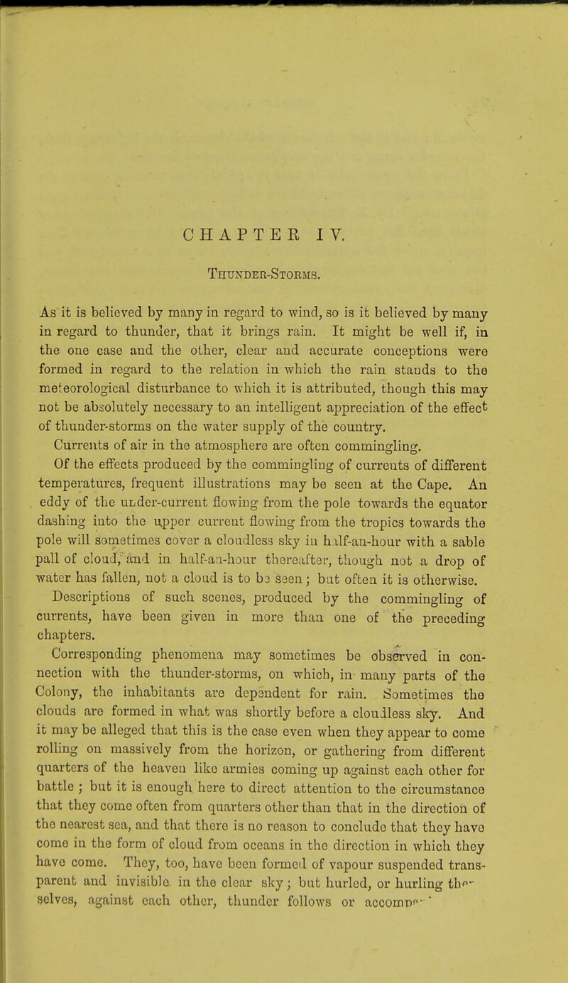 Thunder-Stoems. As it is believed by many in regard to wind, so is it believed by many in regard to tbunder, tbat it brings rain. It might be well if, in the one case and the other, clear and accurate conceptions were formed in regard to the relation in which the rain stands to the meteorological disturbance to which it is attributed, though this may not be absolutely necessary to an intelligent appreciation of the effect of thunder-storms on the water supply of the country. Currents of air in the atmosphere are often commingling. Of the effects produced by the commingling of currents of different temperatures, frequent illustrations may be seen at the Cape. An eddy of the under-current flowing from the pole towards the equator dashing into the upper current flowing from the tropics towards the pole will sometimes cover a cloudless sky in half-an-hour with a sable pall of cloud,'and in half-an-hour thereafter, though not a drop of water has fallen, not a cloud is to b3 seen; but often it is otherwise. Descriptions of such scenes, produced by the commingling of currents, have been given in more than one of the preceding chapters. Corresponding phenomena may sometimes be observed in con- nection with the thunder-storms, on which, in- many parts of the Colony, the inhabitants are dependent for rain. Sometimes the clouds are formed in what was shortly before a cloudless sky. And it may be alleged that this is the case even when they appear to come rolling on massively from the horizon, or gathering from different quarters of the heaven like armies coming up against each other for battle ; but it is enough here to direct attention to the circumstance that they come often from quarters other than that in the direction of the nearest sea, and that there is no reason to conclude that they have come in the form of cloud from oceans in the direction in which they have come. They, too, have been formed of vapour suspended trans- parent and invisiblo in the clear sky; but hurled, or hurling th- selves, against each other, thunder follows or acconw '