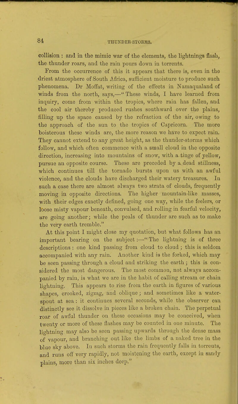 collision : and in the mimic war of the elements, the lightnings flash, the thunder roars, and the rain pours down in torrents. From the occurrence of this it appears that there is, even in the driest atmosphere of South Africa, sufficient moisture to produce such phenomena. Dr Moffat, writing of the effects in Namaqualand of winds from the north, says,— These winds, I have learned from inquiry, come from within the tropics, where rain has fallen, and the cool air thereby produced rushes southward over the plains, filling up the space caused by the refraction of the air, owing to the approach of the sun to the tropics of Capricorn. The more boisterous these winds are, the more reason we have to expect rain. They cannot extend to any great height, as the thunder-storms which follow, and which often commence with a small cloud in the opposite direction, increasing into mountains of snow, with a tinge of yellow, pursue an opposite course. These are preceded by a dead stillness, which continues till the tornado bursts upon us with an awful violence, and the clouds have discharged their watery treasures. In such a case there are almost always two strata of clouds, frequently moving in opposite directions. The higher mountain-like masses, with their edges exactly defined, going one way, while the feelers, or loose misty vapour beneath, convulsed, and rolling in fearful velocity, are going another; while the peals of thunder are such as to make the very earth tremble. At this point I might close my quotation, but what follows has an important bearing on the subject:—The lightning is of three descriptions : one kind passing from cloud to cloud; this is seldom accompanied with any rain. Another kind is the forked, which may be seen passing through a cloud and striking the earth ; this is con- sidered the most dangerous. The most common, not always accom- panied by raiu, is what we are in the habit of calling stream or chain lightning. This appears to rise from the earth in figures of various shapes, crooked, zigzag, and oblique; and sometimes like a water- spout at sea : it continues several seconds, while the observer can distinctly see it dissolve in pieces like a broken chain. The perpetual roar of awful thunder on these occasions may be conceived, when twenty or more of these flashes may be counted in one minute. The lightning may also be seen passing upwards through the dense mass of vapour, and branching out like the limbs of a naked d ee in the blue sky above. In such storms the rain frequently falls in torreuts, and runs off very rapidly, not moistening the earth, except in sandy plains, more than six inches deep.