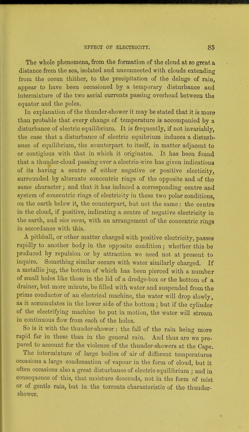 The whole phenomena, from the formation of the cloud at so great a distance from the sea, isolated and unconnected with clouds extending from the ocean thither, to the precipitation of the deluge of rain, appear to have been occasioned by a temporary disturbance and intermixture of the two aerial currents passing overhead between the equator and the poles. In explanation of the thunder-shower it may be stated that it is more than probable that every change of temperature is accompanied by a disturbance of electric equilibrium. It is frequently, if not invariably, the case that a disturbance of electric equibrium induces a disturb- ance of equilibrium, the counterpart to itself, in matter adjacent to or contigious with that in which it originates. It has been found that a thunder-cloud passing over a electric-wire has given indications of its having a centre of either negative or positive electicity, surrounded by alternate concentric rings of the opposite and of the same character ; and that it has induced a corresponding centre and system of concentric rings of electricity in these two polar conditions, on the earth below it, the counterpart, but not the same : the centre in the cloud, if positive, indicating a centre of negative electricity in the earth, and vice versa, with an arrangement of the concentric rings in accordance with this. A pithball, or other matter charged with positive electricity, passes rapidly to another body in the opposite condition; whether this be produced by repulsion or by attraction we need not at present to inquire. Something similar occurs with water similarly charged. If a metallic jug, the bottom of which has been pierced with a number of small holes like those in the lid of a dredge-box or the bottom of a drainer, but more minute, be filled with water and suspended from the prime conductor of an electrical machine, the water will drop slowly, as it accumulates in the lower side of the bottom ; but if the cylinder of the electrifying machine be put in motion, the water will stream in continuous flow from each of the holes. So is it with the thunder-shower : the fall of the rain being more rapid far in these than in the general rain. And thus are we pre- pared to account for the violence of the thunder-showers at the Cape. The intermixture of large bodies of air of different temperatures occasions a large condensation of vapour in the form of cloud, but it often occasions also a great disturbance of electric equilibrium ; and in consequence of this, that moisture descends, not in the form of mist or of gentle rain, but in the torronts characteristic of the thunder- shower.