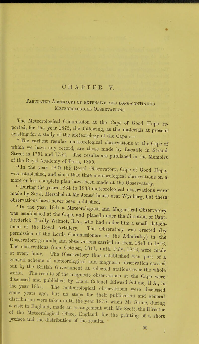 Tabulated Abstracts op extensive and long-continued Meteorological Observations. The Meteorological Commission at the Cape of Good Hope re- ported, for the year 1875, the following, as the materials at present existing for a study of the Meteorology of the Cape :— The earliest regular meteorological observations at the Cape of which we have any record, are those made by Lacaille in Strand Street in 1751 and 1752. The results are published in the Memoirs of the Royal Academy of Paris, 1855. In the year 1827 the Royal Observatory, Cape of Good Hope was established, and since that time meteorological observations on a more or less complete plan have been made at the Observatory During the years 1834 to 1838 meteorological observations were made by Sir J. Herschel at Mr Jones' house near Wynberg, but these observations have never been published. In the year 1841 a Meteorological and Magnetical Observatory was established at the Cape, and placed under the direction of Capt Frederick Eardly Wilmot, R.A., who had under him a small detach- ment of the Royal Artillery. The Obseratory was erected (by permission of the Lords Commissioners of the Admiralty) in the Observatory grounds, and observations carried on from 1841 to 1846 The observations from October, 1841, until July, 1846, were made at every hour. The Observatory thus established was part of a general scheme of meteorological and magnetic observation carried out by the British Government at selected stations over the whole world. The results of the magnetic observations at the Cape were discussed and published by Lieut.-Colonel Edward Sabine, R.A in the year 1851. The meteorological observations were discussed some years ago, but no steps for their publication and general distribution were taken until the year 1875, when Mr Stone, durin- a visit to England, made an arrangemont with Mr Scott, the Dircctot- of the Meteorological Office, England, for the printing of a short preface and the distribution of the results. AL j