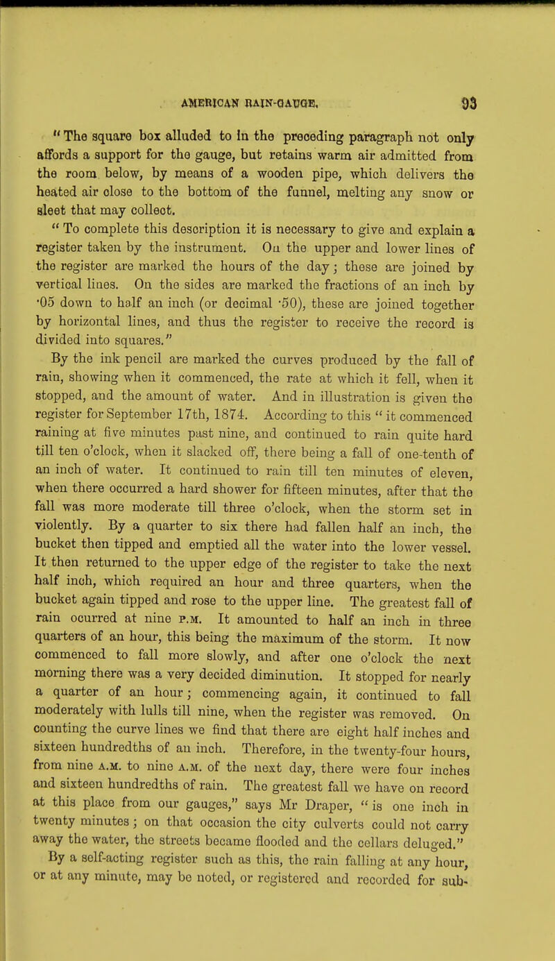 The square box alluded to In the preceding paragraph not only affords a support for the gauge, but retains warm air admitted from the room below, by means of a wooden pipe, which delivers the heated air close to the bottom of the funnel, melting any snow or sleet that may colleot. To complete this description it is necessary to give and explain a register taken by the instrument. Ou the upper and lower lines of the register are marked the hours of the day; these are joined by vertical Hues. On the sides are marked the fractions of an inch by •05 down to half an inch (or decimal '50), these are joined together by horizontal lines, and thus the register to receive the record is divided into squares. By the ink pencil are marked the curves produced by the fall of rain, showing when it commenced, the rate at which it fell, when it stopped, and the amount of water. And in illustration is given the register for September 17th, 1874. According to this it commenced raining at five minutes past nine, and continued to rain quite hard till ten o'clock, when it slacked off, there being a fall of one-tenth of an inch of water. It continued to rain till ten minutes of eleven, when there occurred a hard shower for fifteen minutes, after that the fall was more moderate till three o'clock, when the storm set in violently. By a quarter to six there had fallen half an inch, the bucket then tipped and emptied all the water into the lower vessel. It then returned to the upper edge of the register to take the next half inch, which required an hour and three quarters, when the bucket again tipped and rose to the upper line. The greatest fall of rain ocurred at nine p.m. It amounted to half an inch in three quarters of an hour, this being the maximum of the storm. It now commenced to fall more slowly, and after one o'clock the next morning there was a very decided diminution. It stopped for nearly a quarter of an hour; commencing again, it continued to fall moderately with lulls till nine, when the register was removed. On counting the curve lines we find that there are eight half inches and sixteen hundredths of an inch. Therefore, in the twenty-four hours, from nine a.m. to nine a.m. of the next day, there were four inches and sixteen hundredths of rain. The greatest fall we have on record at this place from our gauges, says Mr Draper, is one inch in twenty minutes; on that occasion the city culverts could not carry away the water, the streets became flooded and the collars deluged. By a self-acting register such as this, the rain falling at any hour, or at any minute, may bo noted, or registered and recorded for sub-