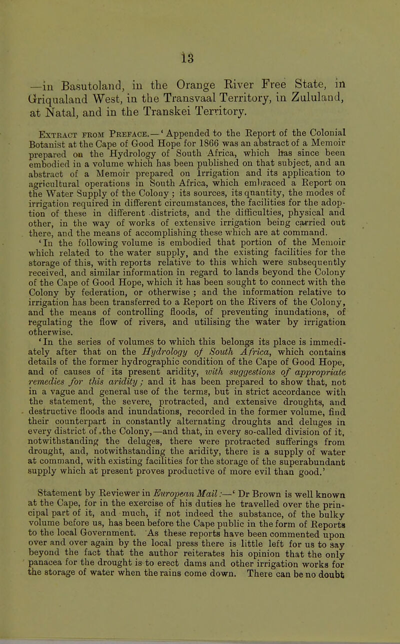 —in Basutoland, in the Orange River Free State, in Griqualand West, in the Transvaal Territory, in Zululand, at Natal, and in the Transkei Territory. Extract from Preface.—' Appended to the Report of the Colonial Botanist at the Cape of Good Hope for 1866 was an abstract of a Memoir prepared on the Hydrology of South Africa, which has since been embodied iu a volume which has been published on that subject, and an abstract of a Memoir prepared on Irrigation and its application to agricultural operations in South Africa, which embraced a Eeport on the Water Supply of the Colony ; its sources, its quantity, the modes of irrigation required in different circumstances, the facilities for the adop- tion of these in different districts, and the difficulties, physical and other, in the way of works of extensive irrigation being carried out there, and the means of accomplishing these which are at command. ' In the following volume is embodied that portion of the Memoir which related to the water supply, and the existing facilities for the storage of this, with reports relative to this which were subsequently received, and similar information in regard to lands beyond the Colony of the Cape of Good Hope, which it has been sought to connect with the Colony by federation, or otherwise ; and the information relative to irrigation has been transferred to a Eeport on the Rivers of the Colony, and the means of controlling floods, of preventing inundations, of regulating the flow of rivers, and utilising the water by irrigation otherwise. ' In the series of volumes to which this belongs its place is immedi- ately after that on the Hydrology of South Africa, which contains details of the former hydrographic condition of the Cape of Good Hope, and of causes of its present aridity, with suggestions of appropriate remedies for this aridity; and it has been prepared to show that, not in a vague and general use of the terms, but in strict accordance with the statement, the severe, protracted, and extensive droughts, and destructive floods and inundations, recorded in the former volume, find their counterpart in constantly alternating droughts and deluges in every district of ,the Colony,—and that, in every so-called division of it, notwithstanding the deluges, there were protracted sufferings from drought, and, notwithstanding the aridity, there is a supply of water at command, with existing facilities for the storage of the superabundant supply which at present proves productive of more evil than good.' Statement by Reviewer in European Mail:—' Dr Brown is well known at the Cape, for in the exercise of his duties he travelled over the prin- cipal part of it, and much, if not indeed the substance, of the bulky volume before us, has been before the Cape public in the form of Reports to the local Government. As these reports have been commented upon over and over again by the local press there is little left for us to say beyond the fact that the author reiterates his opinion that the only panacea for the drought is to erect dams and other irrigation works for the storage of water when the rains come down. There can be no doubt