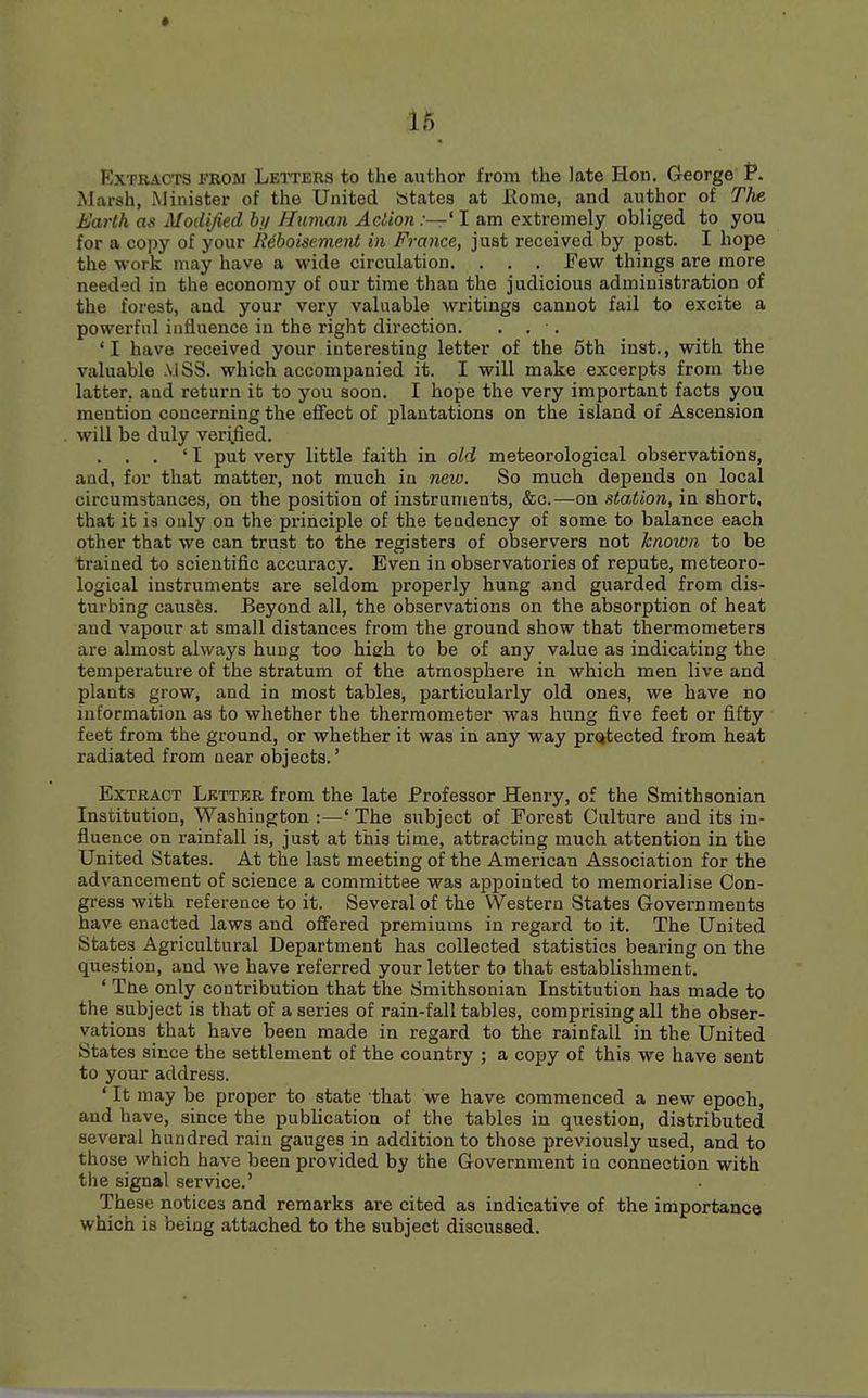 Extracts from Letters to the author from the late Hon. George P. Marsh, Minister of the United States at Rome, and author of Tim Earth as Modified by Human Action:—11 am extremely obliged to you for a copy of your R6boisement in France, just received by post. I hope the work may have a wide circulation. . . . Few things are more needed in the economy of our time than the judicious administration of the forest, and your very valuable writings cannot fail to excite a powerful influence in the right direction. . . •. 'I have received your interesting letter of the 5th inst., with the valuable .VlSS. which accompanied it. I will make excerpts from the latter, and return it to you soon. I hope the very important facts you mention concerning the effect of plantations on the island of Ascension will be duly verified. . . . ' I put very little faith in old meteorological observations, and, for that matter, not much in new. So much depends on local circumstances, on the position of instruments, &c.—on station, in short, that it is only on the principle of the tendency of some to balance each other that we can trust to the registers of observers not known to be trained to scientific accuracy. Even in observatories of repute, meteoro- logical instruments are seldom properly hung and guarded from dis- turbing causes. Beyond all, the observations on the absorption of heat and vapour at small distances from the ground show that thermometers are almost always hung too high to be of any value as indicating the temperature of the stratum of the atmosphere in which men live and plants grow, and in most tables, particularly old ones, we have no information as to whether the thermometer was hung five feet or fifty feet from the ground, or whether it was in any way protected from heat radiated from near objects.' Extract Lktter from the late Professor Henry, of the Smithsonian Institution, Washington :—' The subject of Forest Culture and its in- fluence on rainfall is, just at this time, attracting much attention in the United States. At the last meeting of the American Association for the advancement of science a committee was appointed to memorialise Con- gress with reference to it. Several of the Western States Governments have enacted laws and offered premiums in regard to it. The United States Agricultural Department has collected statistics bearing on the question, and we have referred your letter to that establishment. ' Ttie only contribution that the Smithsonian Institution has made to the subject is that of a series of rain-fall tables, comprising all the obser- vations that have been made in regard to the rainfall in the United States since the settlement of the country ; a copy of this we have sent to your address. ' It may be proper to state that we have commenced a new epoch, and have, since the publication of the tables in question, distributed several hundred rain gauges in addition to those previously used, and to those which have been provided by the Government iu connection with the signal service.' These notices and remarks are cited as indicative of the importance which is being attached to the subject discussed.