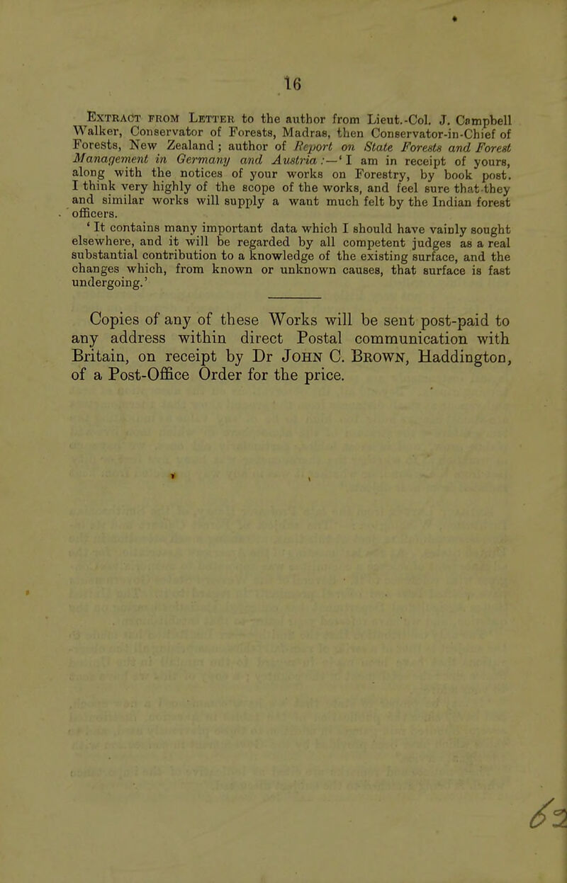 Extract from Letter to the author from Lieut.-Col. J. Campbell Walker, Conservator of Forests, Madras, then Conservator-in-Chief of Forests, New Zealand; author of Report on State Forests and Forest Management in Germany and Austria:—'I am in receipt of yours, along with the notices of your works on Forestry, by book post. I think very highly of the scope of the works, and feel sure that they and similar works will supply a want much felt by the Indian forest officers. ' It contains many important data which I should have vainly sought elsewhere, and it will be regarded by all competent judges as a real substantial contribution to a knowledge of the existing surface, and the changes which, from known or unknown causes, that surface is fast undergoing.' Copies of any of these Works will be sent post-paid to any address within direct Postal communication with Britain, on receipt by Dr John C. Brown, Haddington, of a Post-Office Order for the price.