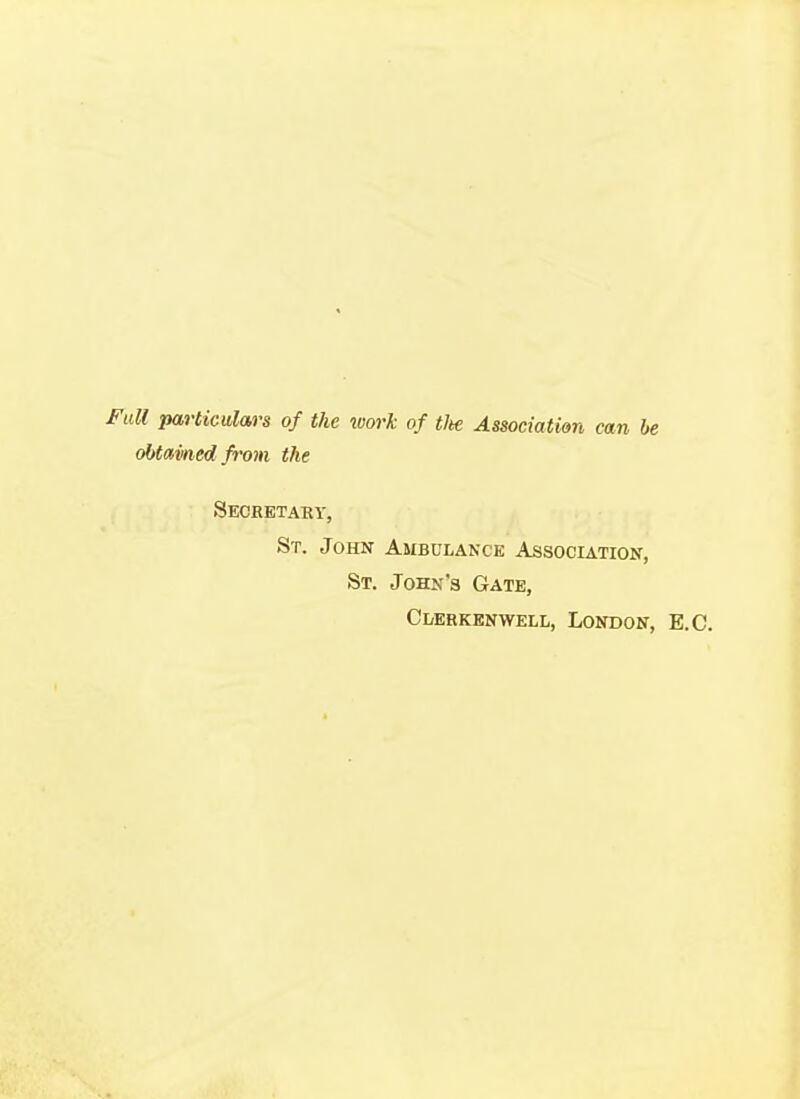 Full particulars of the work of tlte Association can be obtain ed from the Secretary, St. John Ambulance Association, St. John's Gate, Ci/erkenwell, London, E.C.