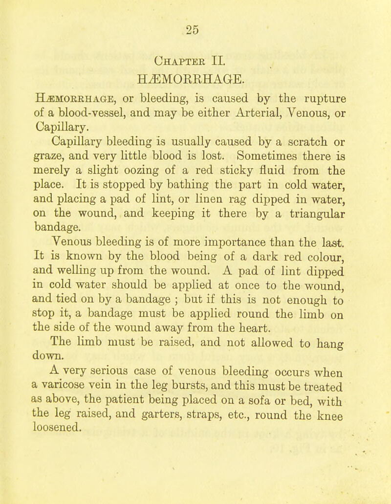 Chapter II. HAEMORRHAGE. Hemorrhage, or bleeding, is caused by the rupture of a blood-vessel, and may be either Arterial, Venous, or Capillary. Capillary bleeding is usually caused by a scratch or graze, and very little blood is lost. Sometimes there is merely a slight oozing of a red sticky fluid from the place. It is stopped by bathing the part in cold water, and placing a pad of lint, or linen rag dipped in water, on the wound, and keeping it there by a triangular bandage. Venous bleeding is of more importance than the last. It is known by the blood being of a dark red colour, and welling up from the wound. A pad of lint dipped in cold water should be applied at once to the wound, and tied on by a bandage ; but if this is not enough to stop it, a bandage must be applied round the limb on the side of the wound away from the heart. The limb must be raised, and not allowed to hang down. A very serious case of venous bleeding occurs when a varicose vein in the leg bursts, and this must be treated as above, the patient being placed on a sofa or bed, with the leg raised, and garters, straps, etc., round the knee loosened.