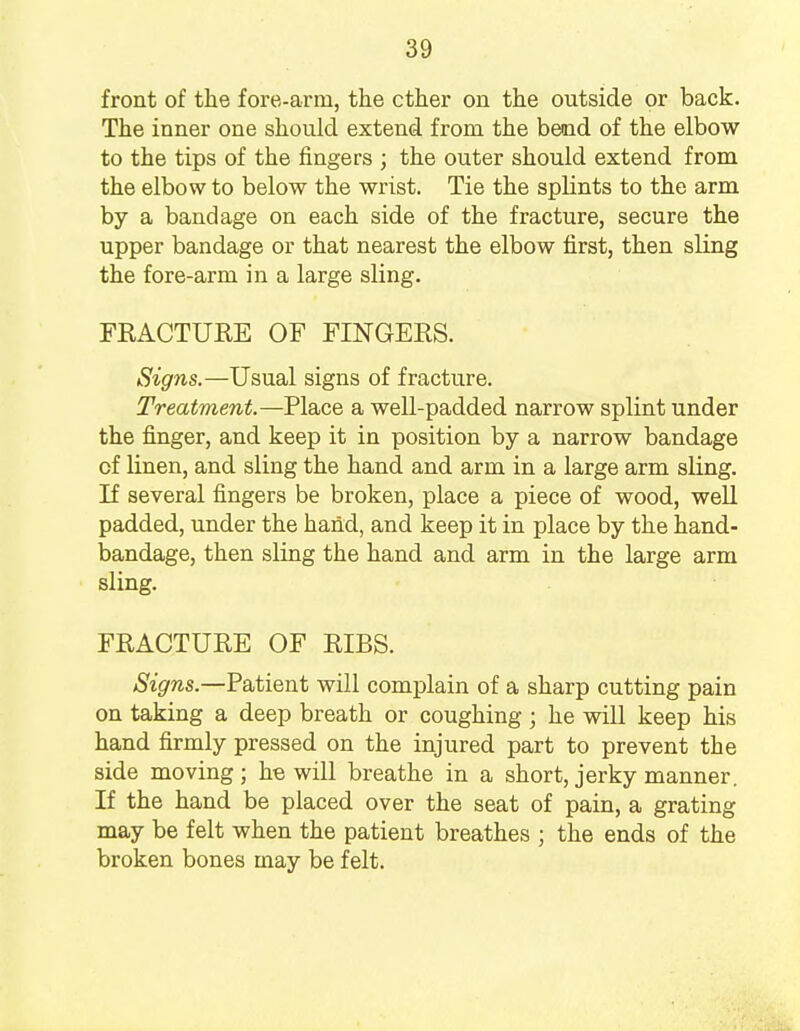 front of the fore-arm, the ether on the outside or back. The inner one should extend from the bend of the elbow to the tips of the fingers ; the outer should extend from the elbow to below the wrist. Tie the splints to the arm by a bandage on each side of the fracture, secure the upper bandage or that nearest the elbow first, then sling the fore-arm in a large sling. FRACTURE OF FINGERS. Signs.—Usual signs of fracture. Treatment.— Place a well-padded narrow splint under the finger, and keep it in position by a narrow bandage of linen, and sling the hand and arm in a large arm sling. If several fingers be broken, place a piece of wood, well padded, under the hand, and keep it in place by the hand- bandage, then sling the hand and arm in the large arm sling. FRACTURE OF RIBS. Signs.—Patient will complain of a sharp cutting pain on taking a deep breath or coughing j he will keep his hand firmly pressed on the injured part to prevent the side moving; he will breathe in a short, jerky manner. If the hand be placed over the seat of pain, a grating may be felt when the patient breathes ; the ends of the broken bones may be felt.