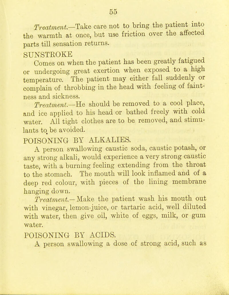 Treatment—Take care not to bring the patient into the warmth at once, but use friction over the affected parts till sensation returns. SUNSTROKE . Comes on when the patient has been greatly fatigued or undergoing great exertion when exposed to a high temperature. The patient may either fall suddenly or complain of throbbing in the head with feeling of faint- ness and sickness. Treatment.—Re should be removed to a cool place, and ice applied to his head or bathed freely with cold water. All tight clothes are to be removed, and stimu- lants to be avoided. POISONING BY ALKALIES. A person swallowing caustic soda, caustic potash, or any strong alkali, would experience a very strong caustic taste, with a burning feeling extending from the throat to the stomach. The mouth will look inflamed and of a deep red colour, with pieces of the lining membrane hanging down. Treatment — Make the patient wash his mouth out with vinegar, lemon-juice, or tartaric acid, well diluted with water, then give oil, white of eggs, milk, or gum water. POISONING BY ACIDS. A person swallowing a dose of strong acid, such as