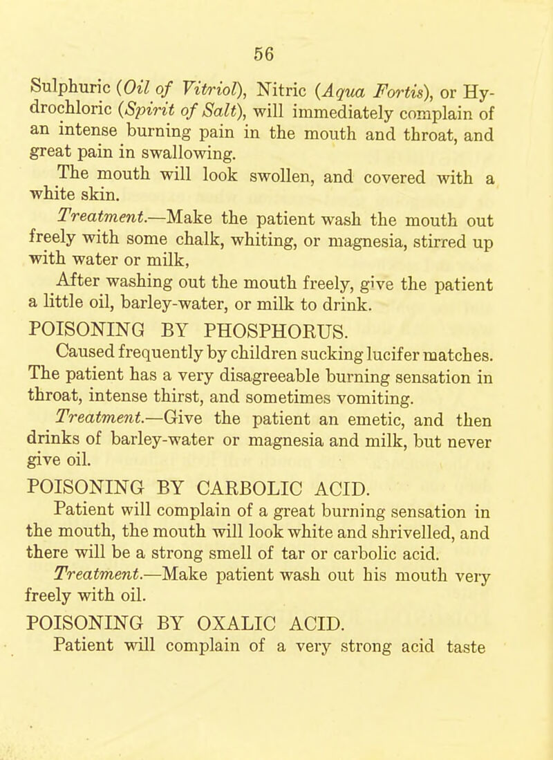 Sulphuric {Oil of Vitriol), Nitric {Aqua Fortis), or Hy- drochloric {Spirit of Salt), will immediately complain of an intense burning pain in the mouth and throat, and great pain in swallowing. The mouth will look swollen, and covered with a white skin. Treatment.—Make the patient wash the mouth out freely with some chalk, whiting, or magnesia, stirred up with water or milk, After washing out the mouth freely, give the patient a little oil, barley-water, or milk to drink. POISONING BY PHOSPHORUS. Caused frequently by children sucking lucifer matches. The patient has a very disagreeable burning sensation in throat, intense thirst, and sometimes vomiting. Treatment—Give the patient an emetic, and then drinks of barley-water or magnesia and milk, but never give oil. POISONING BY CARBOLIC ACID. Patient will complain of a great burning sensation in the mouth, the mouth will look white and shrivelled, and there will be a strong smell of tar or carbolic acid. Treatment.—Make patient wash out his mouth very freely with oil. POISONING BY OXALIC ACID. Patient will complain of a very strong acid taste