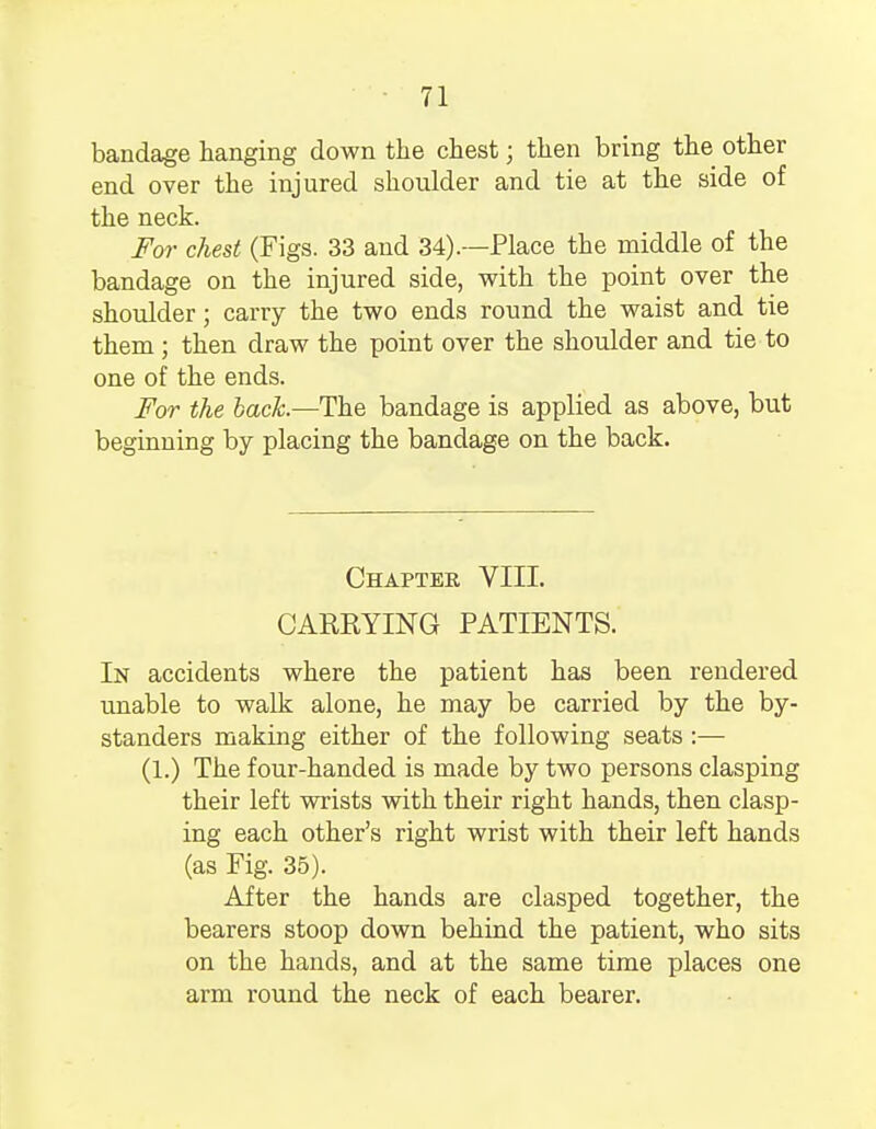 bandage hanging down the chest; then bring the other end over the injured shoulder and tie at the side of the neck. For chest (Figs. 33 and 34).—Place the middle of the bandage on the injured side, with the point over the shoulder; carry the two ends round the waist and tie them ; then draw the point over the shoulder and tie to one of the ends. For the back.—The bandage is applied as above, but beginning by placing the bandage on the back. Chapter VIII. CARRYING PATIENTS. In accidents where the patient has been rendered unable to walk alone, he may be carried by the by- standers making either of the following seats :— (1.) The four-handed is made by two persons clasping their left wrists with their right hands, then clasp- ing each other's right wrist with their left hands (as Fig. 35). After the hands are clasped together, the bearers stoop down behind the patient, who sits on the hands, and at the same time places one arm round the neck of each bearer.