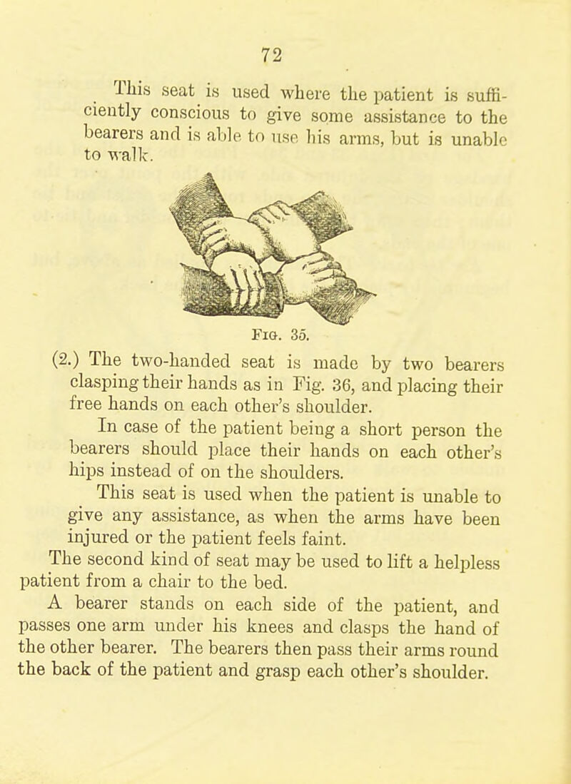 This seat is used where the patient is suffi- ciently conscious to give some assistance to the bearers and is able to use his arms, but is unable to walk. Fig. 35. (2.) The two-handed seat is made by two bearers clasping their hands as in Fig. 36, and placing their free hands on each other's shoulder. In case of the patient being a short person the bearers should place their hands on each other's hips instead of on the shoulders. This seat is used when the patient is unable to give any assistance, as when the arms have been injured or the patient feels faint. The second kind of seat may be used to lift a helpless patient from a chair to the bed. A bearer stands on each side of the patient, and passes one arm under his knees and clasps the hand of the other bearer. The bearers then pass their arms round the back of the patient and grasp each other's shoulder.