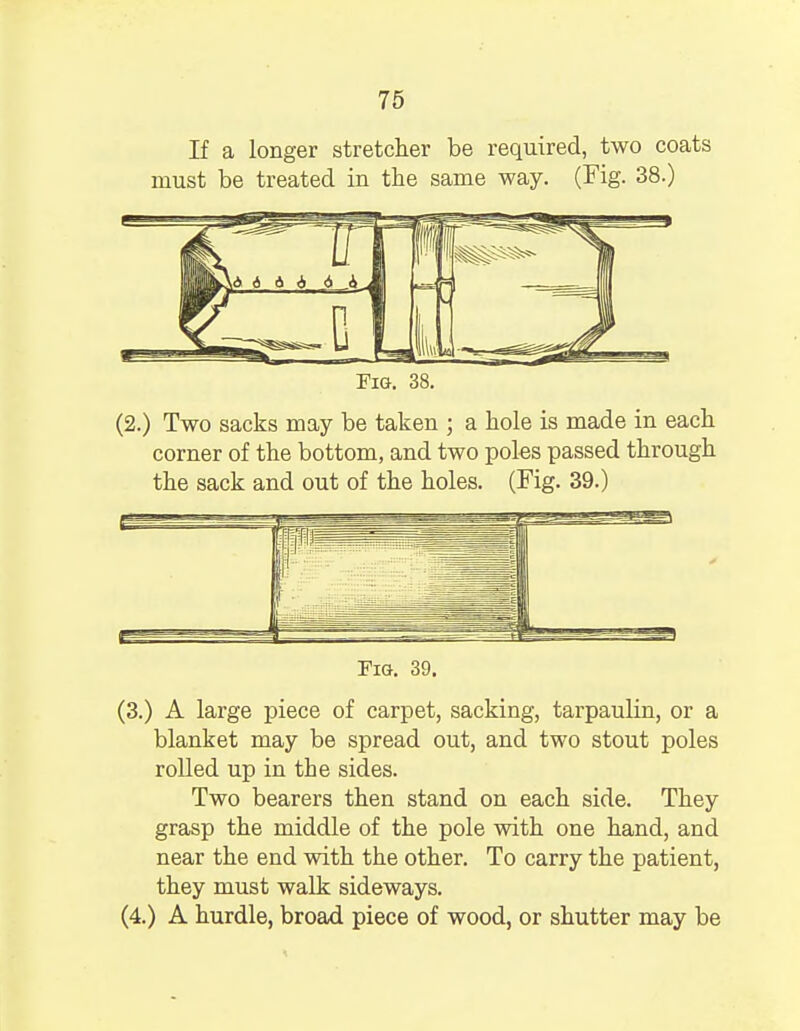 If a longer stretcher be required, two coats must be treated in the same way. (Fig. 38.) (2.) Two sacks may be taken ; a hole is made in each corner of the bottom, and two poles passed through the sack and out of the holes. (Fig. 39.) Fig. 39. (3.) A large piece of carpet, sacking, tarpaulin, or a blanket may be spread out, and two stout poles rolled up in the sides. Two bearers then stand on each side. They grasp the middle of the pole with one hand, and near the end with the other. To carry the patient, they must walk sideways. (4.) A hurdle, broad piece of wood, or shutter may be