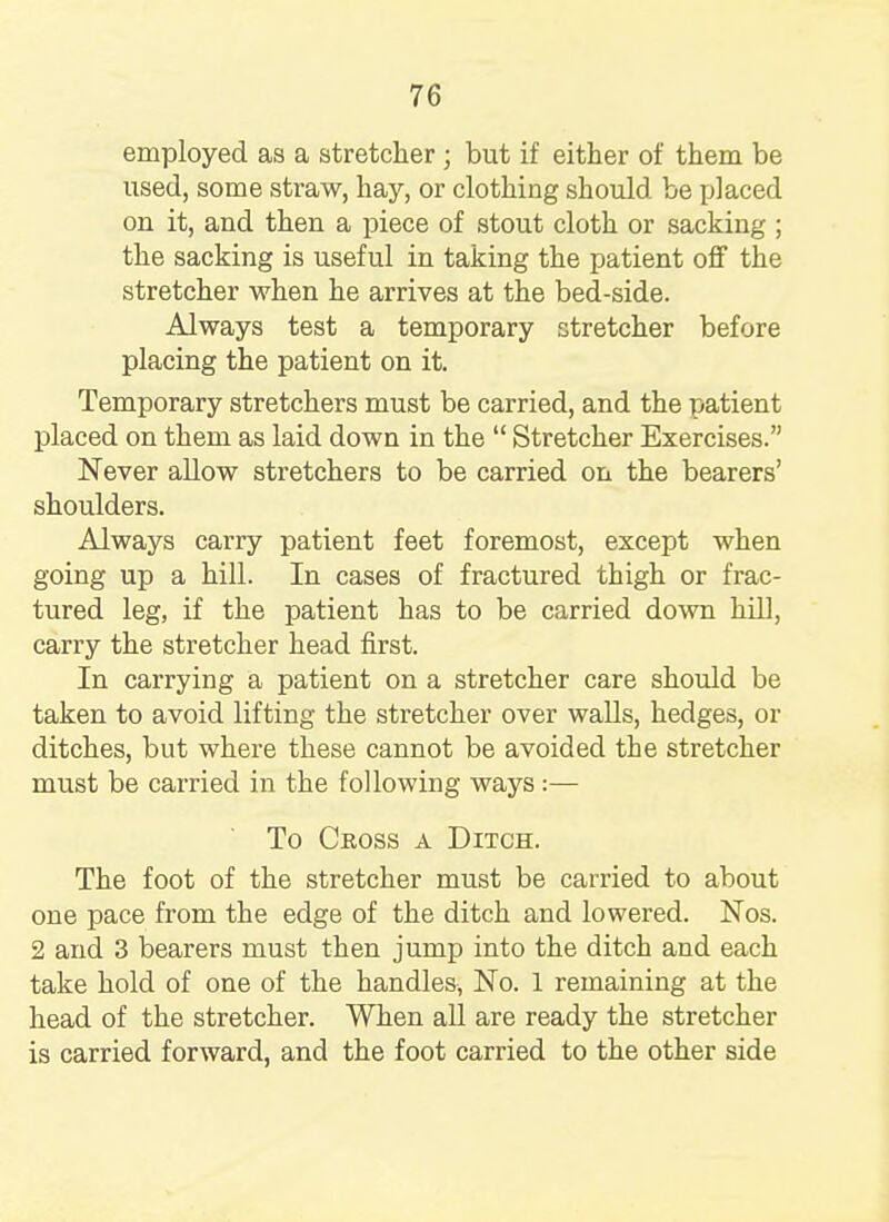 employed as a stretcher ; but if either of them be used, some straw, hay, or clothing should be placed on it, and then a piece of stout cloth or sacking ; the sacking is useful in taking the patient off the stretcher when he arrives at the bed-side. Always test a temporary stretcher before placing the patient on it. Temporary stretchers must be carried, and the patient placed on them as laid down in the  Stretcher Exercises. Never allow stretchers to be carried on the bearers' shoulders. Always carry patient feet foremost, except when going up a hill. In cases of fractured thigh or frac- tured leg, if the patient has to be carried down hill, carry the stretcher head first. In carrying a patient on a stretcher care should be taken to avoid lifting the stretcher over walls, hedges, or ditches, but where these cannot be avoided the stretcher must be carried in the following ways :— To Cross a Ditch. The foot of the stretcher must be carried to about one pace from the edge of the ditch and lowered. Nos. 2 and 3 bearers must then jump into the ditch and each take hold of one of the handles, No. 1 remaining at the head of the stretcher. When all are ready the stretcher is carried forward, and the foot carried to the other side