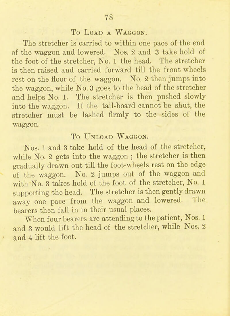 To Load a Waggon. The stretcher is carried to within one pace of the end of the waggon and lowered. Nos. 2 and 3 take hold of the foot of the stretcher, No. 1 the head. The stretcher is then raised and carried forward till the front wheels rest on the floor of the waggon. No. 2 then jumps into the waggon, while No. 3 goes to the head of the stretcher and helps No. 1. The stretcher is then pushed slowly into the waggon. If the tail-board cannot be shut, the stretcher must be lashed firmly to the sides of the waggon. To Unload Waggon. Nos. 1 and 3 take hold of the head of the stretcher, while No. 2 gets into the waggon ; the stretcher is then gradually drawn out till the foot-wheels rest on the edge of the waggon. No. 2 jumps out of the waggon and with No. 3 takes hold of the foot of the stretcher, No. 1 supporting the head. The stretcher is then gently drawn away one pace from the waggon and lowered. The bearers then fall in in their usual places. When four bearers are attending to the patient, Nos. 1 and 3 would lift the head of the stretcher, while Nos. 2 and 4 lift the foot.