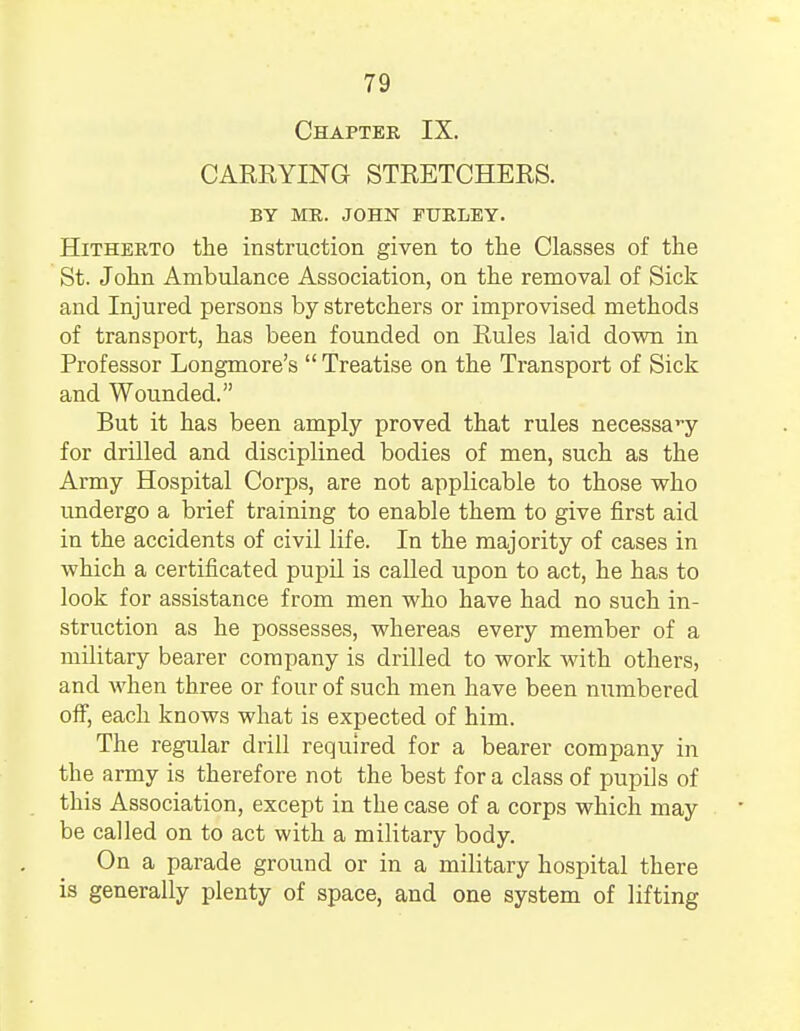 Chapter IX. CARRYING STRETCHERS. BY ME. JOHN FTTRLEY. Hitherto the instruction given to the Classes of the St. John Ambulance Association, on the removal of Sick and Injured persons by stretchers or improvised methods of transport, has been founded on Rules laid down in Professor Longmore's  Treatise on the Transport of Sick and Wounded. But it has been amply proved that rules necessavy for drilled and disciplined bodies of men, such as the Army Hospital Corps, are not applicable to those who undergo a brief training to enable them to give first aid in the accidents of civil life. In the majority of cases in which a certificated pupil is called upon to act, he has to look for assistance from men who have had no such in- struction as he possesses, whereas every member of a military bearer company is drilled to work with others, and when three or four of such men have been numbered off, each knows what is expected of him. The regular drill required for a bearer company in the army is therefore not the best for a class of pupils of this Association, except in the case of a corps which may be called on to act with a military body. On a parade ground or in a military hospital there is generally plenty of space, and one system of lifting