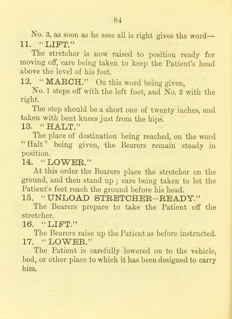 No. 3, as soon as he sees all is right gives the word— 11. LIFT. The stretcher is now raised to position ready for moving off, care being taken to keep the Patient's head above the level of his feet. 12.  MARCH. On this word being given, No. 1 steps off with the left foot, and No. 2 with the right. The step should be a short one of twenty inches, and taken with bent knees just from the bins. 13.  HALT. The place of destination being reached, on the word Halt being given, the Bearers remain steady in position. 14.  LOWER. At this order the Bearers place the stretcher on the ground, and then stand up ; care being taken to let the Patient's feet reach the ground before his head. 15. UNLOAD STRETCHER—READY. The Bearers prepare to take the Patient off the stretcher. 16. LIFT. The Bearers raise up the Patient as before instructed. 17.  LOWER. The Patient is carefully lowered on to the vehicle, bed, or other place to which it has been designed to carry him.