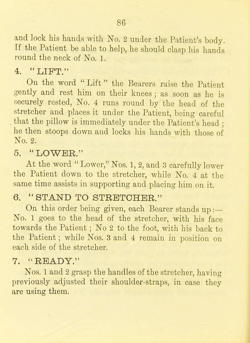 and lock his hands with No. 2 under the Patient's body. If the Patient be able to help, he should clasp his hands round the neck of No. 1. 4.  LIFT. On the word Lift the Bearers raise the Patient gently and rest him on their knees j as soon as he is securely rested, No. 4 runs round by the head of the stretcher and places it under the Patient, being careful that the pillow is immediately under the Patient's head ; he then stoops down and locks his hands with those of No. 2. 5. LOWER. At the word  Lower, Nos. 1, 2, and 3 carefully lower the Patient down to the stretcher, while No. 4 at the same time assists in supporting and placing him on it. 6.  STAND TO STRETCHER. On this order being given, each Bearer stands up :— No. 1 goes to the head of the stretcher, with his face towards the Patient; No 2 to the foot, with his back to the Patient; while Nos. 3 and 4 remain in position on each side of the stretcher. 7. READY. Nos. 1 and 2 grasp the handles of the stretcher, having previously adjusted their shoulder-straps, in case they are using them.