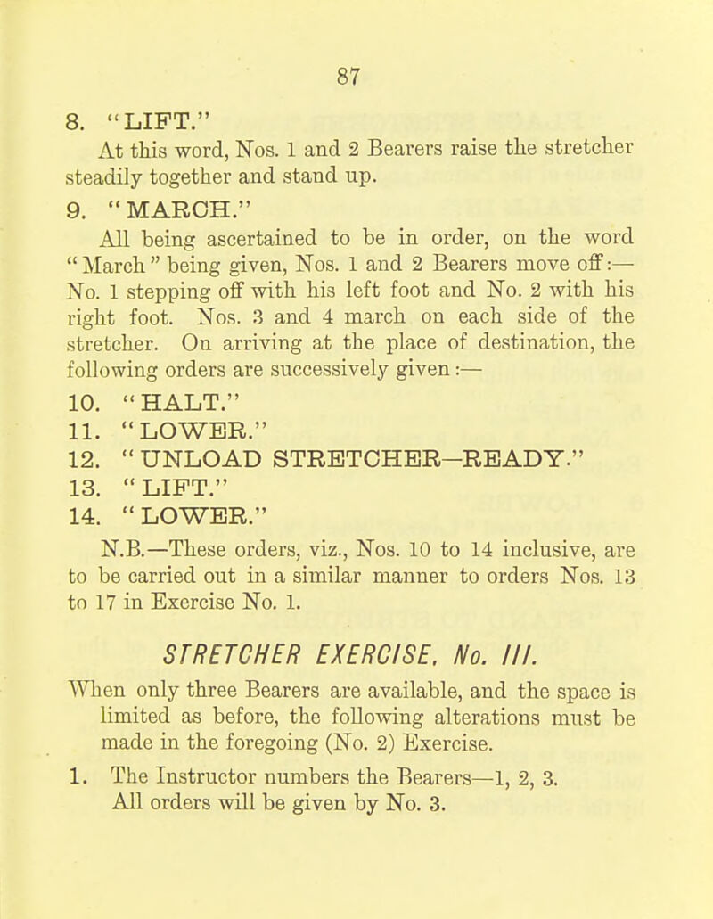 8. LIFT. At this word, Nos. 1 and 2 Bearers raise the stretcher steadily together and stand up. 9.  MARCH. All being ascertained to be in order, on the word  March  being given, Nos. 1 and 2 Bearers move off:— No. 1 stepping off with his left foot and No. 2 with his right foot. Nos. 3 and 4 march on each side of the stretcher. On arriving at the place of destination, the following orders are successively given :— 10. HALT. 11.  LOWER. 12.  UNLOAD STRETCHER—READY. 13.  LIFT. 14. LOWER. N.B.—These orders, viz., Nos. 10 to 14 inclusive, are to be carried out in a similar manner to orders Nos. 13 to 17 in Exercise No. 1. STRETCHER EXERCISE, No. III. When only three Bearers are available, and the space is limited as before, the following alterations must be made in the foregoing (No. 2) Exercise. 1. The Instructor numbers the Bearers—1, 2, 3. All orders will be given by No. 3.