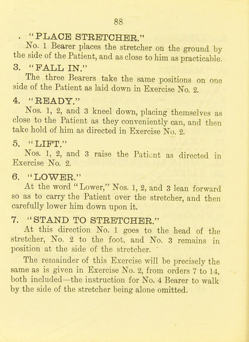 . P LACE STRETCHER.'' No. 1 Bearer places the stretcher on the ground by the side of the Patient, and as close to him as practicable. 3. PALL IN. The three Bearers take the same positions on one side of the Patient as laid down in Exercise No. 2. 4. READY. Nos. 1, 2, and 3 kneel down, placing themselves as close to the Patient as they conveniently can, and then take hold of him as directed in Exercise No. 2. 5. LIFT. Nos. 1, 2, and 3 raise the Patient as directed in Exercise No. 2. 6. LOWER. At the word Lower, Nos. 1, 2, and 3 lean forward so as to carry the Patient over the stretcher, and then carefully lower him down upon it. 7. STAND TO STRETCHER. At this direction No. 1 goes to the head of the stretcher, No. 2 to the foot, and No. 3 remains in position at the side of the stretcher. The remainder of this Exercise will be precisely the same as is given in Exercise No. 2, from orders 7 to 14, both included—the instruction for No. 4 Bearer to walk by the side of the stretcher being alone omitted.