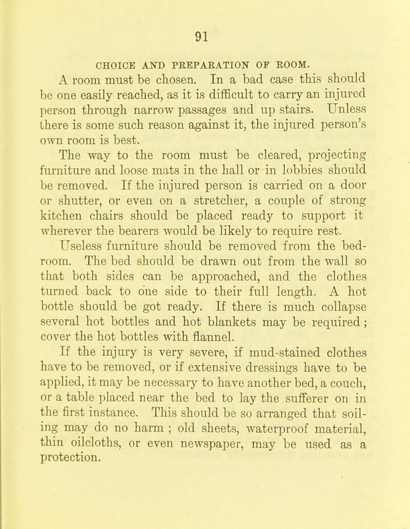 CHOICE AND PREPARATION OP ROOM. A room must be chosen. In a bad case this should be one easily reached, as it is difficult to carry an injured person through narrow passages and up stairs. Unless there is some such reason against it, the injured person's own i-oom is best. The way to the room must be cleared, projecting furniture and loose mats in the hall or in lobbies should be removed. If the injured person is carried on a door or shutter, or even on a stretcher, a couple of strong kitchen chairs should be placed ready to support it wherever the bearers would be likely to require rest. Useless furniture should be removed from the bed- room. The bed should be drawn out from the wall so that both sides can be approached, and the clothes turned back to one side to their full length. A hot bottle should be got ready. If there is much collapse several hot bottles and hot blankets may be required; cover the hot bottles with flannel. If the injury is very severe, if mud-stained clothes have to be removed, or if extensive dressings have to be applied, it may be necessary to have another bed, a couch, or a table placed near the bed to lay the sufferer on in the first instance. This should be so arranged that soil- ing may do no harm ; old sheets, waterproof material, thin oilcloths, or even newspaper, may be used as a protection.