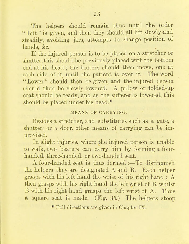 The helpers should remain thus until the order Lift is given, and then they should all lift slowly and steadily, avoiding jars, attempts to change position of hands, &c. If the injured person is to be placed on a stretcher or shutter, this should be previously placed with the bottom end at his head; the bearers should then move, one at each side of it, until the patient is over it. The word Lower should then be given, and the injured person should then be slowly lowered. A pillow or folded-up coat should be ready, and as the sufferer is lowered, this should be placed under his head.* MEANS OF CARRYING. Besides a stretcher, and substitutes such as a gate, a shutter, or a door, other means of carrying can be im- provised. In slight injuries, where the injured person is unable to walk, two bearers can carry him by forming a four- handed, three-handed, or two-handed seat. A four-handed seat is thus formed :—To distinguish the helpers they are designated A and B. Each helper grasps with his left hand the wrist of his right hand ; A then grasps with his right hand the left wrist of B, whilst B with his right hand grasps the left wrist of A. Thus a square seat is made. (Fig. 35.) The helpers stoop * Full directions are given in Chapter IX.