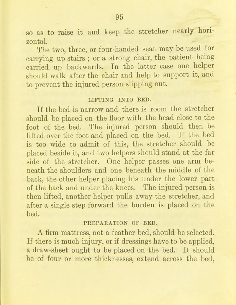 so as to raise it and keep the stretcher nearly hori- zontal. The two, three, or four-handed seat may be used for carrying up stairs ; or a strong chair, the patient being carried up backwards. In the latter case one helper should walk after the chair and help to support it, and to prevent the injured person slipping out. LIFTING INTO BED. If the bed is narrow and there is room the stretcher should be placed on the floor with the head close to the foot of the bed. The injured person should then be lifted over the foot and placed on the bed. If the bed is too wide to admit of this, the stretcher should be placed beside it, and two helpers should stand at the far side of the stretcher. One helper passes one arm be- neath the shoulders and one beneath the middle of the back, the other helper placing his under the lower part of the back and under the knees. The injured person is then lifted, another helper pulls away the stretcher, and after a single step forward the burden is placed on the bed. PREPARATION OP BED. A firm mattress, not a feather bed, should be selected. If there is much injury, or if dressings have to be applied, a draw-sheet ought to be placed on the bed. It should be of four or more thicknesses, extend across the bed.