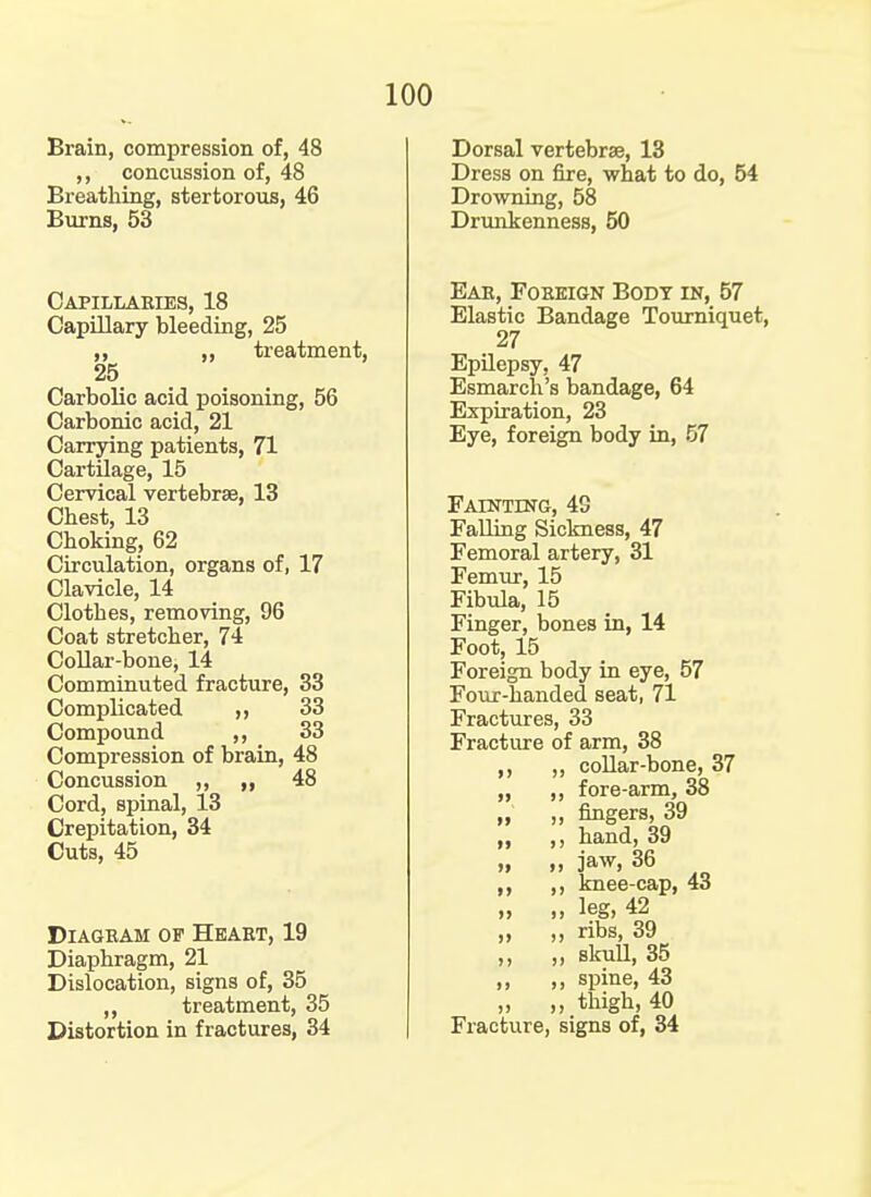 Brain, compression of, 48 ,, concussion of, 48 Breathing, stertorous, 46 Burns, 53 Capillabies, 18 Capillary bleeding, 25 ,, ,. treatment, 25 Carbolic acid poisoning, 56 Carbonic acid, 21 Carrying patients, 71 Cartilage, 15 Cervical vertebrae, 13 Chest, 13 Choking, 62 Circulation, organs of, 17 Clavicle, 14 Clothes, removing, 96 Coat stretcher, 74 Collar-bone, 14 Comminuted fracture, 33 Complicated ,, 33 Compound ,, 33 Compression of brain, 48 Concussion ,, ,, 48 Cord, spinal, 13 Crepitation, 34 Cuts, 45 Diagram of Heart, 19 Diaphragm, 21 Dislocation, signs of, 35 „ treatment, 35 Distortion in fractures, 34 Dorsal vertebrae, 13 Dress on fire, what to do, 54 Drowning, 58 Drunkenness, 50 Ear, Foreign Body in, 57 Elastic Bandage Tourniquet, 27 Epilepsy, 47 Esmarch's bandage, 64 Expiration, 23 Eye, foreign body in, 57 Fainting, 48 Falling Sickness, 47 Femoral artery, 31 Femur, 15 Fibula, 15 Finger, bones in, 14 Foot, 15 Foreign body in eye, 57 Four-handed seat, 71 Fractures, 33 Fracture of arm, 38 „ collar-bone, 37 „ ,, fore-arm, 38 „ ,, fingers, 39 „ ,, hand, 39 „ „ jaw, 36 ,, knee-cap, 43 „ ,, leg, 42 ,, ,, ribs, 39 ,, ,, skull, 35 ,, ,, spine, 43 „ „ thigh, 40 Fracture, signs of, 34