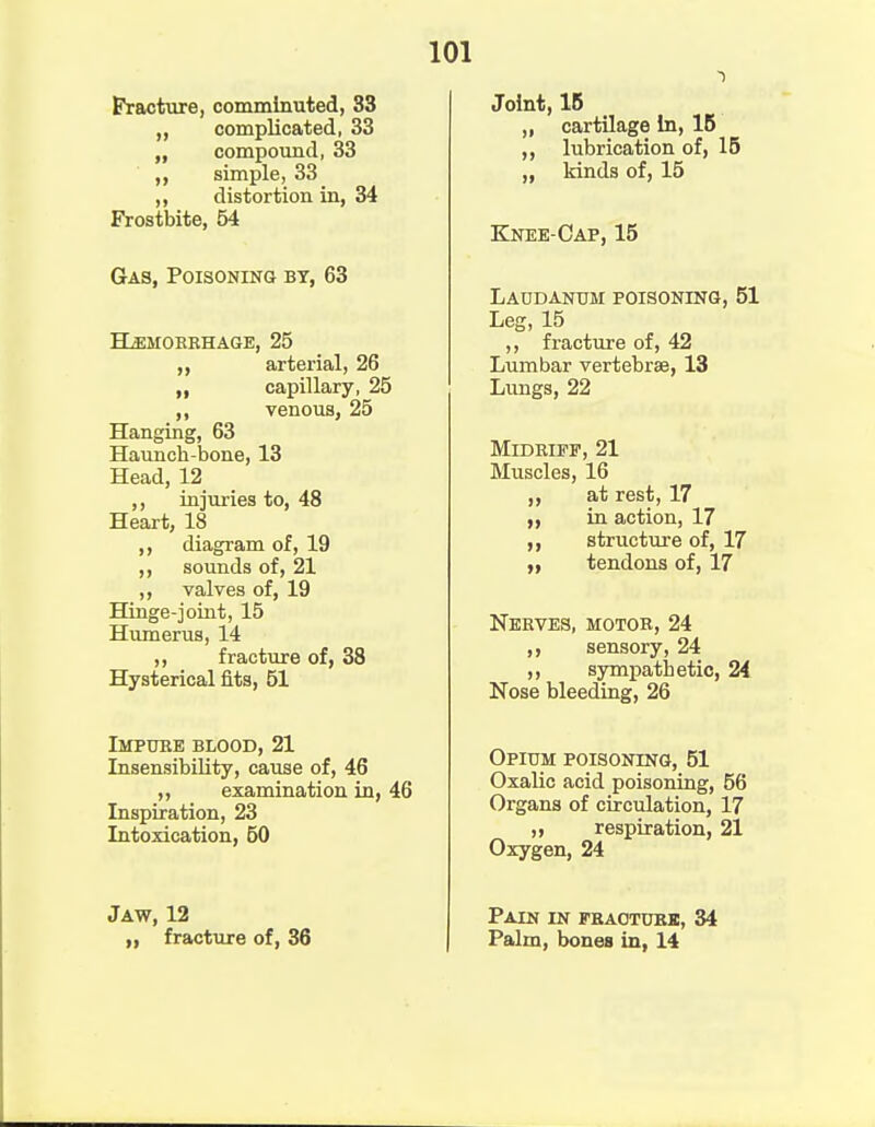 Fracture, comminuted, 33 „ complicated, 33 „ compound, 33 simple, 33 ,, distortion in, 34 Frostbite, 54 Gas, Poisoning by, 63 Hemorrhage, 25 ,, arterial, 26 „ capillary, 25 ,, venous, 25 Hanging, 63 Haunch-bone, 13 Head, 12 ,, injuries to, 48 Heart, 18 ,, diagram of, 19 ,, sounds of, 21 ,, valves of, 19 Hinge-joint, 15 Humerus, 14 ,, fracture of, 38 Hysterical fits, 51 Impure blood, 21 Insensibility, cause of, 46 „ examination in, 46 Inspiration, 23 Intoxication, 50 101 Joint, IB „ cartilage In, IB ,, lubrication of, 15 kinds of, 15 Knee-Cap, 15 Laudanum poisoning, 51 Leg, 15 ,, fracture of, 42 Lumbar vertebrae, 13 Lungs, 22 Midriff, 21 Muscles, 16 ,, at rest, 17 in action, 17 structure of, 17 „ tendons of, 17 Nerves, motor, 24 ,, sensory, 24 ,, sympathetic, 24 Nose bleeding, 26 Opium poisoning, 51 Oxalic acid poisoning, 56 Organs of circulation, 17 „ respiration, 21 Oxygen, 24 Jaw, 12 ,, fracture of, 36 Pain in fraoturk, 34 Palm, bones in, 14