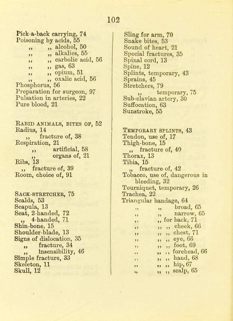 Pick-a-back carrying, 74 Poisoning by acids, 55 ,, ,, alcohol, 50 ,, ,, alkalies, 55 ,, ,, carbolic acid, 56 „ „ gas, 63 ,, opium, 51 ,, ,, oxalic acid, 56 Phosphorus, 56 Preparation for surgeon, 97 Pulsation in arteries, 22 Pure blood, 21 Rabid animals, bites of, 52 Radius, 14 ,, fracture of, 38 Respiration, 21 artificial, 58 organs of, 21 Ribs, 13 ,, fracture of, 39 Room, choice of, 91 Saok-stretoheb, 75 Scalds, 53 Scapula, 13 Seat, 2-handed, 72 ,, 4-handed, 71 Shin-bone, 15 Shoulder-blade, 13 Signs of dislocation, 35 „ fracture, 34 ,, insensibility, 46 Simple fracture, 33 Skeleton, 11 Skull, 12 Sling for arm, 70 Snake bites, 53 Sound of heart, 21 Special fractures, 35 Spinal cord, 13 Spine, 12 Splints, temporary, 43 Sprains, 45 Stretchers, 79 ,, temporary, 75 Sub-clavian artery, 30 Suffocation, 63 Sunstroke, 55 Tempobaby splints, 43 Tendon, use of, 17 Thigh-bone, 15 „ fracture of, 40 Thorax, 13 Tibia, 15 „ fracture of, 42 Tobacco, use of, dangerous in bleeding, 32 Tourniquet, temporary, 26 Trachea, 22 Triangular bandage, 64 ,, ,, broad, 65 ,, ,, narrow, 65 ,, ,, for back, 71 ,, ,, ,, cheek, 66 ,, ,, ,, chest, 71 >> >> .) eye, 66 ,, ,, foot, 69 ,, ,, ,, forehead, 66 ,, ,, ,, hand, 68 ii „ hip, 67 „ it scalp, 65