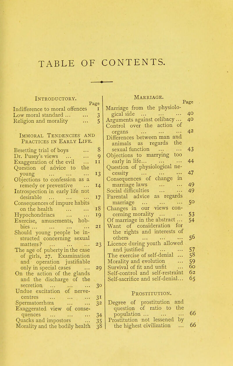 TABLE OF CONTENTS. Introductory. Page Indifference to moral offences i Low moral standard ... ... 3 Religion and morality ... 5 Immoral Tendencies and Practices in Early Life. Besetting trial of boys ... 8 Dr. Pusey's views ... ... 9 Exaggeration of the evil ... 11 Question of advice to the young ... ... ... 13 Objections to confession as a remedy or preventive ... 14 Introspection in early life not desirable ... ... ... 17 Consequences of impure habits on the health ... ... 18 Hypochondriacs ... ... 19 Exercise, amusements, hob- bies 21 Should young people be in- structed concerning sexual matters ? 23 The age of puberty in the case of girls, 27. Examination and operation justifiable only in special cases ... 29 On the action of the glands and the discharge of the secretion ... ... ... 30 Undue excitation of nerve- centres ... ... ... 31 Spermatorrhoea ... ... 32 Exaggerated view of conse- quences ... ... ... 34 Quacks and impostors ... 35 Morality and the bodily health 38 Marriage. Page Marriage from the physiolo- gical side ... ... ••• 4° Arguments against celibacy ... 40 Control over the action of organs ... ... ••• 42 Differences between man and animals as regards the sexual function 43 Objections to marrying too early in life ... 44 Question of physiological ne- cessity •• 47 Consequences of change in marriage laws 49 Social difficulties 49 Parental advice as regards marriage 5° Changes in our views con- cerning morality ... ... S3 Of marriage in the abstract ... 54 Want of consideration for the rights and interests of others 56 Licence during youth allowed and justified ... _ ... 57 The exercise of self-denial ... 58 Morality and evolution ... 59 Survival of fit and unfit ... 60 Self-control and self-restraint 62 Self-sacrifice and self-denial... 65 Prostitution. Degree of prostitution and question of ratio to the population ... ... ... 66 Prostitution not lessened by the highest civilization ... 66