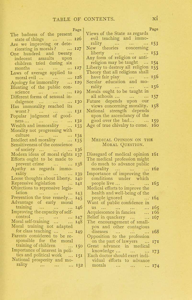 Page The badness of the present state of things 126 Are we improving or dete- riorating in morals ? ... 127 One hundred and twenty indecent assaults upon children tried during six months ... 127 Laws of average applied to moral evil ... ... ... 128 Apology for immorality ... 129 Blunting of the public con- science ... ... ... 129 Different forms of sensual in- dulgence ... ... ... 130 Has immorality reached its worst? 131 Popular judgment of good- ness 132 Wealth and immorality ... 133 Morality not progressing with culture 134 Intellect and morality ... 135 Sensitiveness of the conscience of society ... ... ... 136 Modern ideas of moral rights 137 Efforts ought to be made to prevent crime ... ... 138 Apathy as regards immo- rality 139 Loose thoughts about liberty. 140 Repressive legislation .. 141 Objections to repressive legis- lation ... ... ... 143 Prevention the true remedy... 145 Advantage of early moral training ... ... ... 146 Improving the capacity of self- control ... ... ... 147 Moral self-training ... ... 148 Moral training not adapted for class teaching ... ... 149 Parents considered to be re- sponsible for the moral training of children ... 150 Importance of interest in poli- tics and political work ... 151 National prosperity and mo- rality 152 Page Views of the State as regards evil teaching and immo- rality 153 New theories concerning liberty 153 Any form of religion or anti- religion may be taught ... 154 Liberty to destroy all religion 155 Theory that all religions shall have fair play ... ... 156 Secular education and mo- rality 156 Morals ought to be taught in all schools ... ... ... 157 Future depends upon our views concerning morality. 158 National strength depends upon the ascendancy of the good over the bad... ... 159 Age of true chivalry to come. 160 Medical Opinion on the Moral Question. Disregard of medical opinion 161 The medical profession might do much to advance public morality ... ... ... 162 Importance of improving the conditions under which people live ... ... ... 163 Medical efforts to improve the health and well-being of the people ignored ... ... 164 Want of public confidence in us 165 Acquiescence in fancies ... 166 Belief in quackery ... ... 167 The encouragement of small- pox and other contagious diseases ... ... ... 168 Opposition to the profession on the part of lawyers ... 171 Great advance in medical knowledge ... ... ... 173 Each doctor should exert indi- vidual efforts to advance morals ... ... ... 174