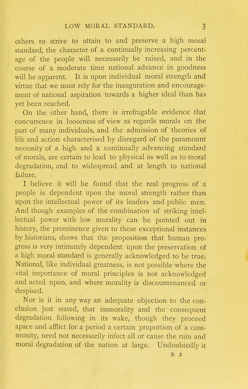 others to strive to attain to and preserve a high moral standard, the character of a continually increasing percent- age of the people will necessarily be raised, and in the course of a moderate time national advance in goodness will be apparent. It is upon individual moral strength and virtue that we must rely for the inauguration and encourage- ment of national aspiration towards a higher ideal than has yet been reached. On the other hand, there is irrefragable evidence that concurrence in looseness of view as regards morals on the part of many individuals, and the admission of theories of life and action characterised by disregard of the paramount necessity of a high and a continually advancing standard of morals, are certain to lead to physical as well as to moral degradation, and to widespread and at length to national failure. I believe it will be found that the real progress of a people is dependent upon the moral strength rather than upon the intellectual power of its leaders and public men. And though examples of the combination of striking intel- lectual power with low morality can be pointed out in history, the prominence given to these exceptional instances by historians, shows that the proposition that human pro- gress is very intimately dependent upon the preservation of a high moral standard is generally acknowledged to be true. National, like individual greatness, is not possible where the vital importance of moral principles is not acknowledged and acted upon, and where morality is discountenanced or despised. Nor is it in any way an adequate objection to the con- clusion just stated, that immorality and the consequent degradation following in its wake, though they proceed apace and afflict for a period a certain proportion of a com- munity, need not necessarily infect all or cause the ruin and moral degradation of the nation at large. Undoubtedly it B 2
