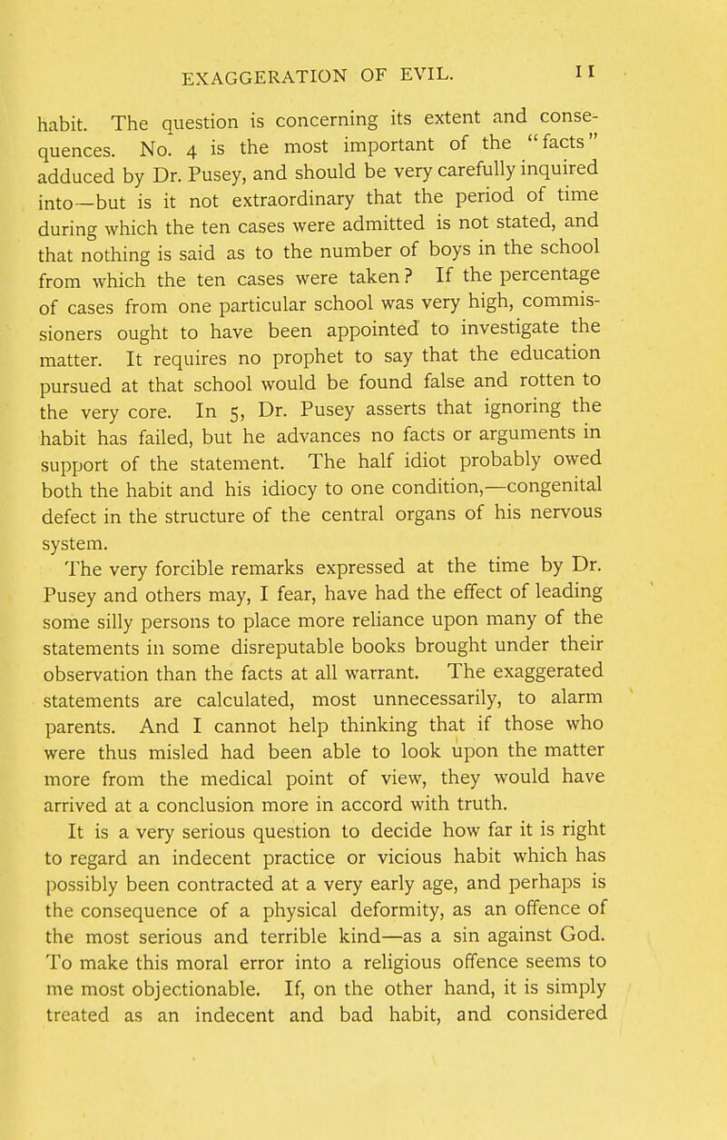 EXAGGERATION OF EVIL. habit. The question is concerning its extent and conse- quences. No 4 is the most important of the facts adduced by Dr. Pusey, and should be very carefully inquired into—but is it not extraordinary that the period of time during which the ten cases were admitted is not stated, and that nothing is said as to the number of boys in the school from which the ten cases were taken ? If the percentage of cases from one particular school was very high, commis- sioners ought to have been appointed to investigate the matter. It requires no prophet to say that the education pursued at that school would be found false and rotten to the very core. In 5, Dr. Pusey asserts that ignoring the habit has failed, but he advances no facts or arguments in support of the statement. The half idiot probably owed both the habit and his idiocy to one condition,—congenital defect in the structure of the central organs of his nervous system. The very forcible remarks expressed at the time by Dr. Pusey and others may, I fear, have had the effect of leading some silly persons to place more reliance upon many of the statements in some disreputable books brought under their observation than the facts at all warrant. The exaggerated statements are calculated, most unnecessarily, to alarm parents. And I cannot help thinking that if those who were thus misled had been able to look upon the matter more from the medical point of view, they would have arrived at a conclusion more in accord with truth. It is a very serious question to decide how far it is right to regard an indecent practice or vicious habit which has possibly been contracted at a very early age, and perhaps is the consequence of a physical deformity, as an offence of the most serious and terrible kind—as a sin against God. To make this moral error into a religious offence seems to me most objectionable. If, on the other hand, it is simply treated as an indecent and bad habit, and considered