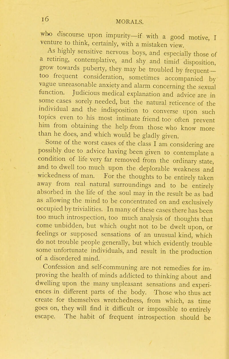 who discourse upon impurity—if with a good motive, I venture to think, certainly, with a mistaken view. As highly sensitive nervous boys, and especially those of a retiring, contemplative, and shy and timid disposition, grow towards puberty, they may be troubled by frequent - too frequent consideration, sometimes accompanied by vague unreasonable anxiety and alarm concerning the sexual function. Judicious medical explanation and advice are in some cases sorely needed, but the natural reticence of the individual and the indisposition to converse upon such topics even to his most intimate friend too often prevent him from obtaining the help from those who know more than he does, and which would be gladly given. Some of the worst cases of the class I am considering are possibly due to advice having been given to contemplate a condition of life very far removed from the ordinary state, and to dwell too much upon the deplorable weakness and wickedness of man. For the thoughts to be entirely taken away from real natural surroundings and to be entirely absorbed in the life of the soul may in the result be as bad as allowing the mind to be concentrated on and exclusively occupied by trivialities. In many of these cases there has been too much introspection, too much analysis of thoughts that come unbidden, but which ought not to be dwelt upon, or feelings or supposed sensations of an unusual kind, which do not trouble people generally, but which evidently trouble some unfortunate individuals, and result in the production of a disordered mind. Confession and self-communing are not remedies for im- proving the health of minds addicted to thinking about and dwelling upon the many unpleasant sensations and experi- ences in different parts of the body. Those who thus act create for themselves wretchedness, from which, as time goes on, they will find it difficult or impossible to entirely escape. The habit of frequent introspection should be