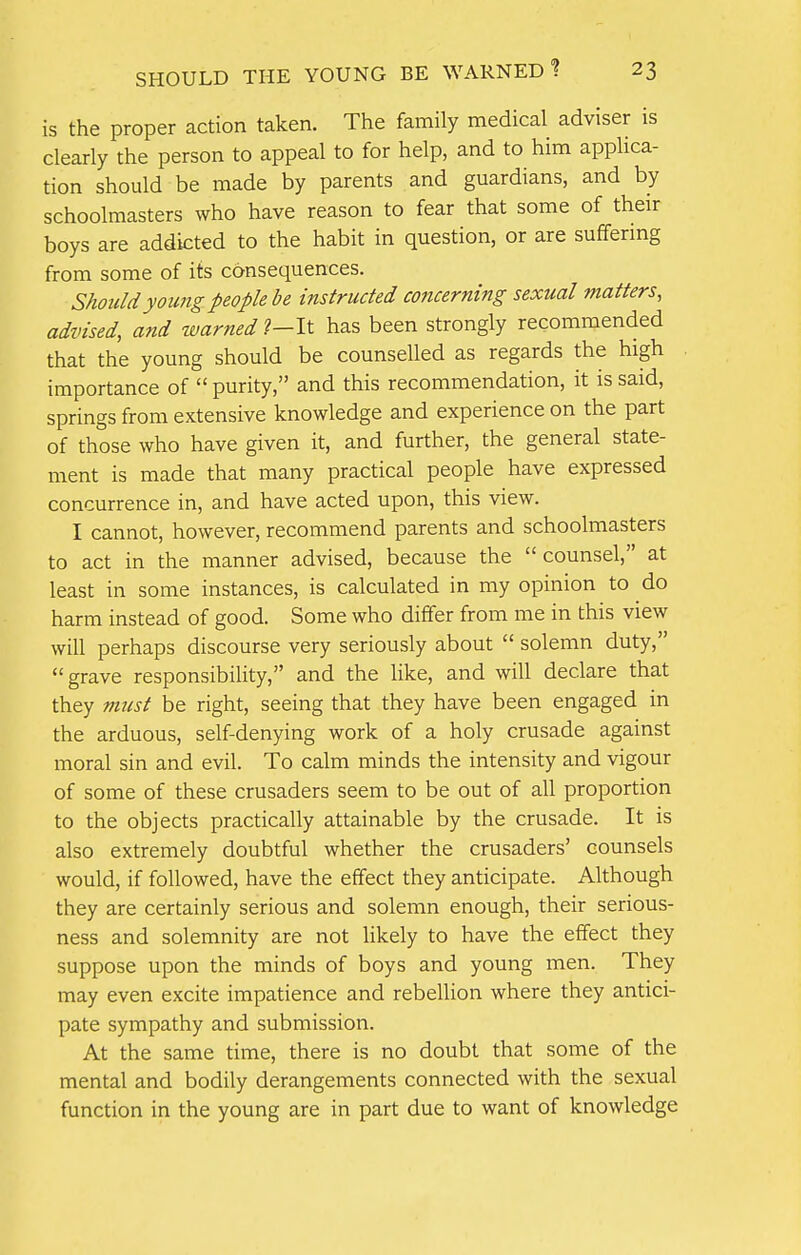 is the proper action taken. The family medical adviser is clearly the person to appeal to for help, and to him applica- tion should be made by parents and guardians, and by schoolmasters who have reason to fear that some of their boys are addicted to the habit in question, or are suffering from some of its consequences. Should young people be instructed concerning sexual matters, advised, and warned ?—It has been strongly recommended that the young should be counselled as regards the high importance of  purity, and this recommendation, it is said, springs from extensive knowledge and experience on the part of those who have given it, and further, the general state- ment is made that many practical people have expressed concurrence in, and have acted upon, this view. I cannot, however, recommend parents and schoolmasters to act in the manner advised, because the counsel, at least in some instances, is calculated in my opinion to do harm instead of good. Some who differ from me in this view will perhaps discourse very seriously about  solemn duty, grave responsibility, and the like, and will declare that they must be right, seeing that they have been engaged in the arduous, self-denying work of a holy crusade against moral sin and evil. To calm minds the intensity and vigour of some of these crusaders seem to be out of all proportion to the objects practically attainable by the crusade. It is also extremely doubtful whether the crusaders' counsels would, if followed, have the effect they anticipate. Although they are certainly serious and solemn enough, their serious- ness and solemnity are not likely to have the effect they suppose upon the minds of boys and young men. They may even excite impatience and rebellion where they antici- pate sympathy and submission. At the same time, there is no doubt that some of the mental and bodily derangements connected with the sexual function in the young are in part due to want of knowledge