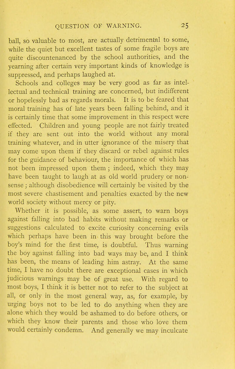 ball, so valuable to most, are actually detrimental to some, while the quiet but excellent tastes of some fragile boys are quite discountenanced by the school authorities, and the yearning after certain very important kinds of knowledge is suppressed, and perhaps laughed at. Schools and colleges may be very good as far as intel- lectual and technical training are concerned, but indifferent or hopelessly bad as regards morals. It is to be feared that moral training has of late years been falling behind, and it is certainly time that some improvement in this respect were effected. Children and young people are not fairly treated if they are sent out into the world without any moral training whatever, and in utter ignorance of the misery that may come upon them if they discard or rebel against rules for the guidance of behaviour, the importance of which has not been impressed upon them; indeed, which they may have been taught to laugh at as old world prudery or non- sense ; although disobedience will certainly be visited by the most severe chastisement and penalties exacted by the new world society without mercy or pity. Whether it is possible, as some assert, to warn boys against falling into bad habits without making remarks or suggestions calculated to excite curiosity concerning evils which perhaps have been in this way brought before the boy's mind for the first time, is doubtful. Thus warning the boy against falling into bad ways may be, and I think has been, the means of leading him astray. At the same time, I have no doubt there are exceptional cases in which judicious warnings may be of great use. With regard to most boys, I think it is better not to refer to the subject at all, or only in the most general way, as, for example, by urging boys not to be led to do anything when they are alone which they would be ashamed to do before others, or which they know their parents and those who love them would certainly condemn. And generally we may inculcate