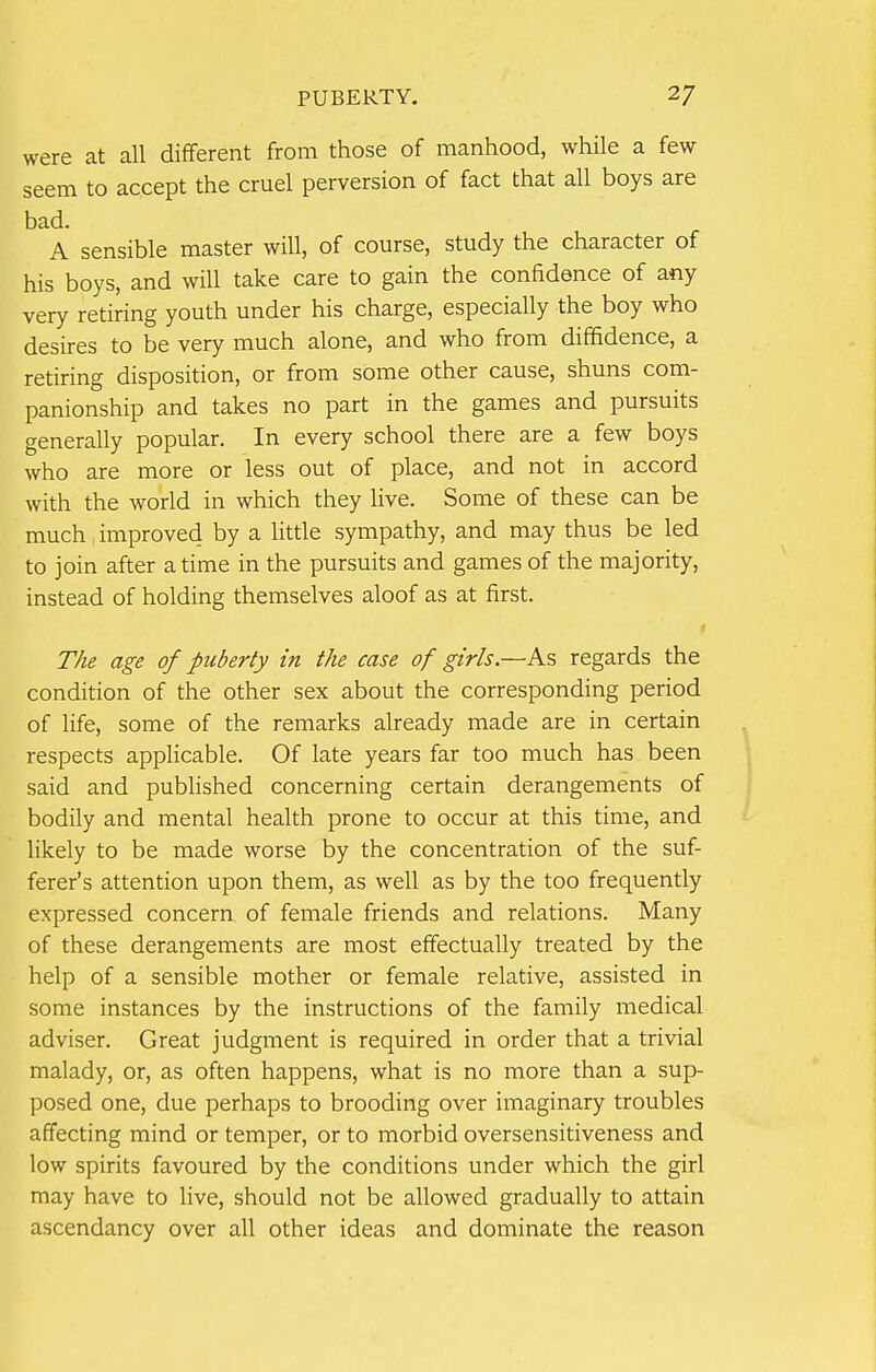 PUBERTY. 2/ were at all different from those of manhood, while a few seem to accept the cruel perversion of fact that all boys are bad. A sensible master will, of course, study the character of his boys, and will take care to gain the confidence of any very retiring youth under his charge, especially the boy who desires to be very much alone, and who from diffidence, a retiring disposition, or from some other cause, shuns com- panionship and takes no part in the games and pursuits generally popular. In every school there are a few boys who are more or less out of place, and not in accord with the world in which they live. Some of these can be much improved by a little sympathy, and may thus be led to join after a time in the pursuits and games of the majority, instead of holding themselves aloof as at first. The age of puberty in the case of girls.—As regards the condition of the other sex about the corresponding period of life, some of the remarks already made are in certain respects applicable. Of late years far too much has been said and published concerning certain derangements of bodily and mental health prone to occur at this time, and likely to be made worse by the concentration of the suf- ferer's attention upon them, as well as by the too frequently expressed concern of female friends and relations. Many of these derangements are most effectually treated by the help of a sensible mother or female relative, assisted in some instances by the instructions of the family medical adviser. Great judgment is required in order that a trivial malady, or, as often happens, what is no more than a sup- posed one, due perhaps to brooding over imaginary troubles affecting mind or temper, or to morbid oversensitiveness and low spirits favoured by the conditions under which the girl may have to live, should not be allowed gradually to attain ascendancy over all other ideas and dominate the reason