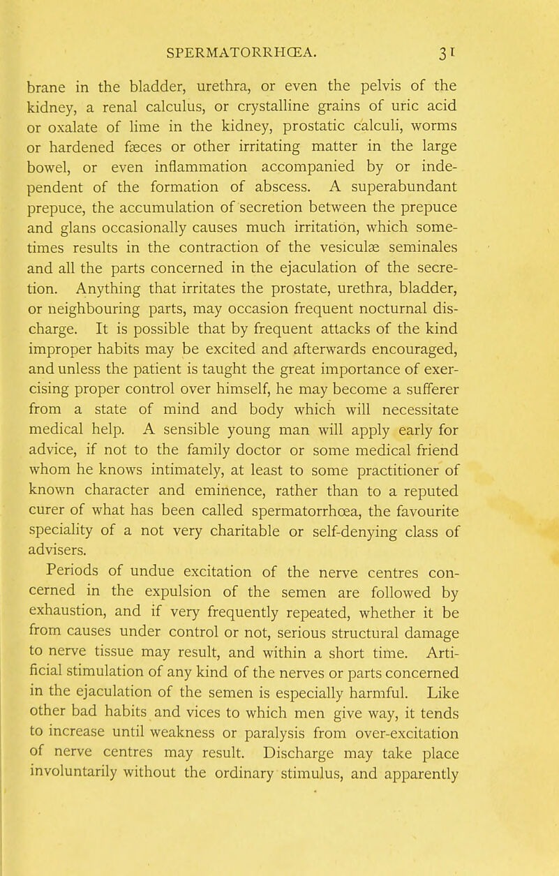 brane in the bladder, urethra, or even the pelvis of the kidney, a renal calculus, or crystalline grains of uric acid or oxalate of lime in the kidney, prostatic calculi, worms or hardened faeces or other irritating matter in the large bowel, or even inflammation accompanied by or inde- pendent of the formation of abscess. A superabundant prepuce, the accumulation of secretion between the prepuce and glans occasionally causes much irritation, which some- times results in the contraction of the vesiculae seminales and all the parts concerned in the ejaculation of the secre- tion. Anything that irritates the prostate, urethra, bladder, or neighbouring parts, may occasion frequent nocturnal dis- charge. It is possible that by frequent attacks of the kind improper habits may be excited and afterwards encouraged, and unless the patient is taught the great importance of exer- cising proper control over himself, he may become a sufferer from a state of mind and body which will necessitate medical help. A sensible young man will apply early for advice, if not to the family doctor or some medical friend whom he knows intimately, at least to some practitioner of known character and eminence, rather than to a reputed curer of what has been called spermatorrhoea, the favourite speciality of a not very charitable or self-denying class of advisers. Periods of undue excitation of the nerve centres con- cerned in the expulsion of the semen are followed by exhaustion, and if very frequently repeated, whether it be from causes under control or not, serious structural damage to nerve tissue may result, and within a short time. Arti- ficial stimulation of any kind of the nerves or parts concerned in the ejaculation of the semen is especially harmful. Like other bad habits and vices to which men give way, it tends to increase until weakness or paralysis from over-excitation of nerve centres may result. Discharge may take place involuntarily without the ordinary stimulus, and apparently